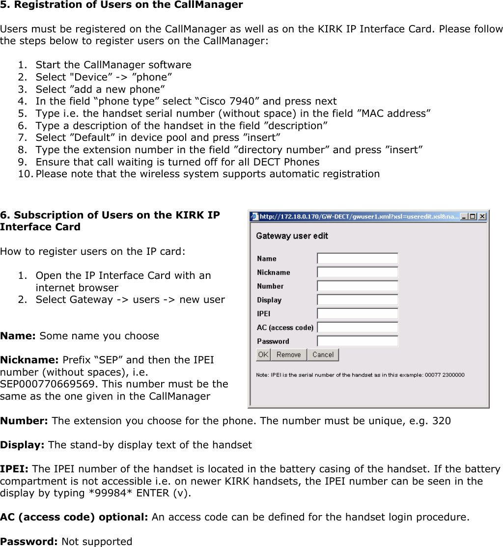   5. Registration of Users on the CallManager  Users must be registered on the CallManager as well as on the KIRK IP Interface Card. Please follow the steps below to register users on the CallManager:  1. Start the CallManager software 2. Select &quot;Device” -&gt; ”phone” 3. Select ”add a new phone” 4. In the field “phone type” select “Cisco 7940” and press next 5. Type i.e. the handset serial number (without space) in the field ”MAC address” 6. Type a description of the handset in the field ”description”  7. Select ”Default” in device pool and press ”insert” 8. Type the extension number in the field ”directory number” and press ”insert” 9. Ensure that call waiting is turned off for all DECT Phones 10. Please note that the wireless system supports automatic registration   6. Subscription of Users on the KIRK IP Interface Card  How to register users on the IP card:  1. Open the IP Interface Card with an internet browser 2. Select Gateway -&gt; users -&gt; new user   Name: Some name you choose  Nickname: Prefix “SEP” and then the IPEI number (without spaces), i.e. SEP000770669569. This number must be the same as the one given in the CallManager  Number: The extension you choose for the phone. The number must be unique, e.g. 320  Display: The stand-by display text of the handset  IPEI: The IPEI number of the handset is located in the battery casing of the handset. If the battery compartment is not accessible i.e. on newer KIRK handsets, the IPEI number can be seen in the display by typing *99984* ENTER (v).  AC (access code) optional: An access code can be defined for the handset login procedure.  Password: Not supported 