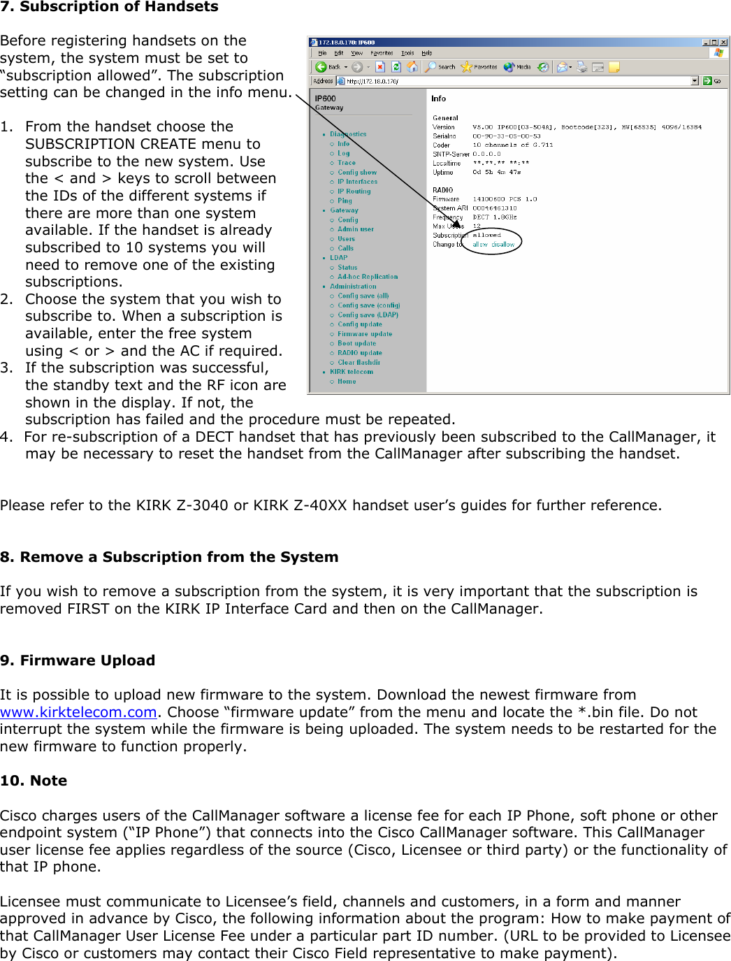 7. Subscription of Handsets  Before registering handsets on the system, the system must be set to “subscription allowed”. The subscription setting can be changed in the info menu.  1. From the handset choose the SUBSCRIPTION CREATE menu to subscribe to the new system. Use the &lt; and &gt; keys to scroll between the IDs of the different systems if there are more than one system available. If the handset is already subscribed to 10 systems you will need to remove one of the existing subscriptions.   2. Choose the system that you wish to subscribe to. When a subscription is available, enter the free system using &lt; or &gt; and the AC if required.  3. If the subscription was successful, the standby text and the RF icon are shown in the display. If not, the subscription has failed and the procedure must be repeated. 4.    For re-subscription of a DECT handset that has previously been subscribed to the CallManager, it may be necessary to reset the handset from the CallManager after subscribing the handset.   Please refer to the KIRK Z-3040 or KIRK Z-40XX handset user’s guides for further reference.    8. Remove a Subscription from the System  If you wish to remove a subscription from the system, it is very important that the subscription is removed FIRST on the KIRK IP Interface Card and then on the CallManager.   9. Firmware Upload  It is possible to upload new firmware to the system. Download the newest firmware from www.kirktelecom.com. Choose “firmware update” from the menu and locate the *.bin file. Do not interrupt the system while the firmware is being uploaded. The system needs to be restarted for the new firmware to function properly.   10. Note  Cisco charges users of the CallManager software a license fee for each IP Phone, soft phone or other endpoint system (“IP Phone”) that connects into the Cisco CallManager software. This CallManager user license fee applies regardless of the source (Cisco, Licensee or third party) or the functionality of that IP phone.  Licensee must communicate to Licensee’s field, channels and customers, in a form and manner approved in advance by Cisco, the following information about the program: How to make payment of that CallManager User License Fee under a particular part ID number. (URL to be provided to Licensee by Cisco or customers may contact their Cisco Field representative to make payment). 
