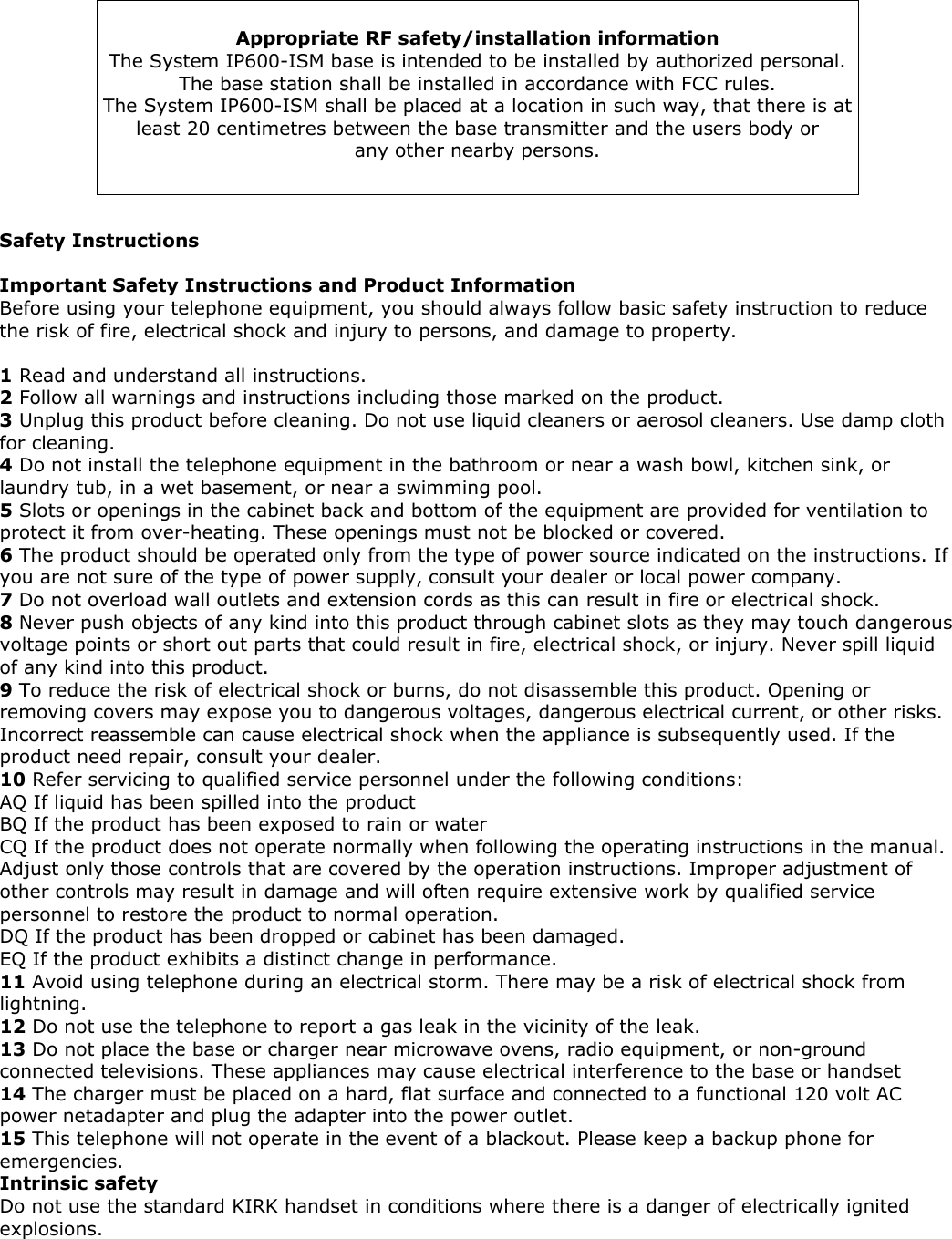   Appropriate RF safety/installation information The System IP600-ISM base is intended to be installed by authorized personal. The base station shall be installed in accordance with FCC rules. The System IP600-ISM shall be placed at a location in such way, that there is at least 20 centimetres between the base transmitter and the users body or any other nearby persons.    Safety Instructions  Important Safety Instructions and Product Information Before using your telephone equipment, you should always follow basic safety instruction to reduce the risk of fire, electrical shock and injury to persons, and damage to property.  1 Read and understand all instructions. 2 Follow all warnings and instructions including those marked on the product. 3 Unplug this product before cleaning. Do not use liquid cleaners or aerosol cleaners. Use damp cloth for cleaning. 4 Do not install the telephone equipment in the bathroom or near a wash bowl, kitchen sink, or laundry tub, in a wet basement, or near a swimming pool. 5 Slots or openings in the cabinet back and bottom of the equipment are provided for ventilation to protect it from over-heating. These openings must not be blocked or covered. 6 The product should be operated only from the type of power source indicated on the instructions. If you are not sure of the type of power supply, consult your dealer or local power company. 7 Do not overload wall outlets and extension cords as this can result in fire or electrical shock. 8 Never push objects of any kind into this product through cabinet slots as they may touch dangerous voltage points or short out parts that could result in fire, electrical shock, or injury. Never spill liquid of any kind into this product. 9 To reduce the risk of electrical shock or burns, do not disassemble this product. Opening or removing covers may expose you to dangerous voltages, dangerous electrical current, or other risks. Incorrect reassemble can cause electrical shock when the appliance is subsequently used. If the product need repair, consult your dealer. 10 Refer servicing to qualified service personnel under the following conditions: AQ If liquid has been spilled into the product BQ If the product has been exposed to rain or water CQ If the product does not operate normally when following the operating instructions in the manual. Adjust only those controls that are covered by the operation instructions. Improper adjustment of other controls may result in damage and will often require extensive work by qualified service personnel to restore the product to normal operation.  DQ If the product has been dropped or cabinet has been damaged. EQ If the product exhibits a distinct change in performance. 11 Avoid using telephone during an electrical storm. There may be a risk of electrical shock from lightning. 12 Do not use the telephone to report a gas leak in the vicinity of the leak. 13 Do not place the base or charger near microwave ovens, radio equipment, or non-ground connected televisions. These appliances may cause electrical interference to the base or handset 14 The charger must be placed on a hard, flat surface and connected to a functional 120 volt AC power netadapter and plug the adapter into the power outlet. 15 This telephone will not operate in the event of a blackout. Please keep a backup phone for emergencies. Intrinsic safety Do not use the standard KIRK handset in conditions where there is a danger of electrically ignited explosions.  