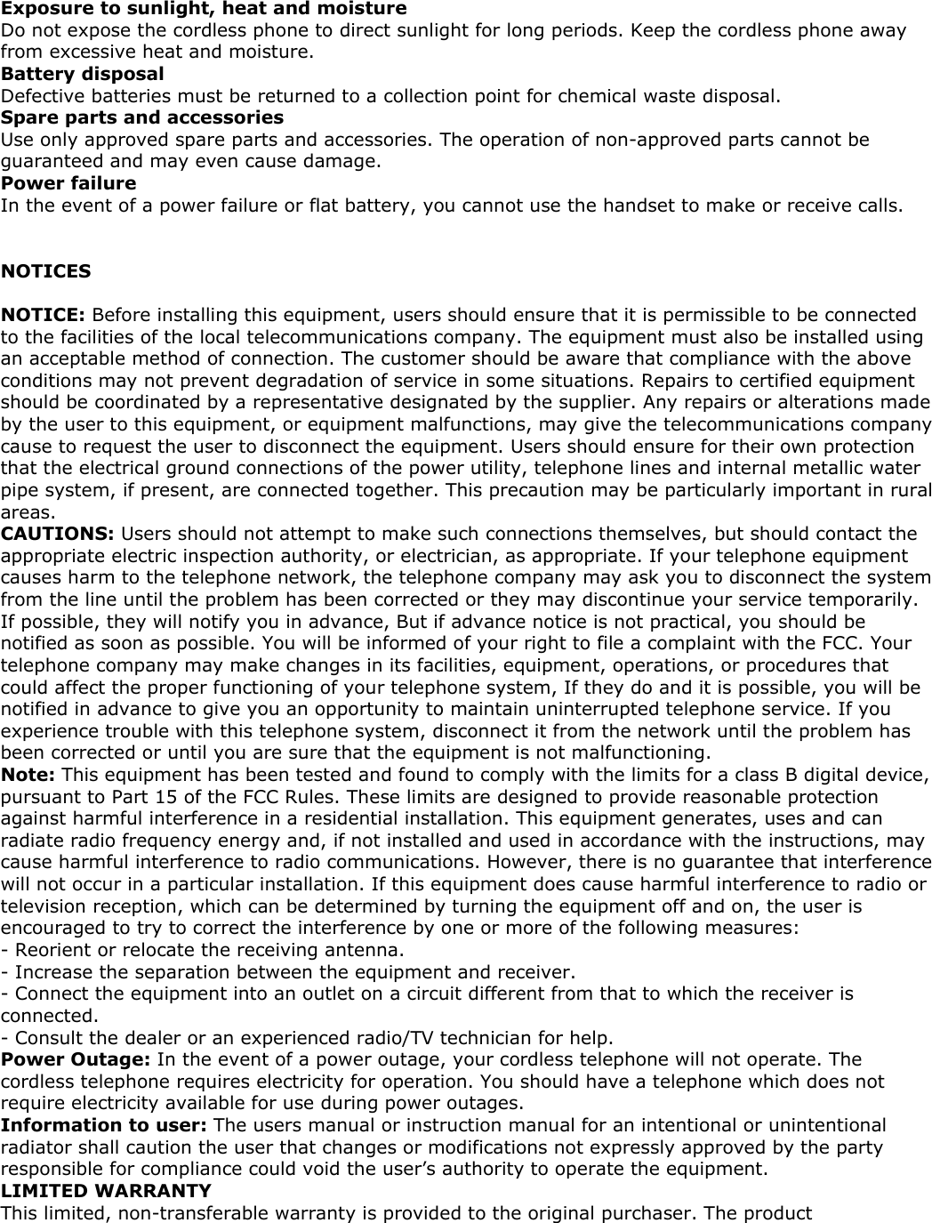 Exposure to sunlight, heat and moisture Do not expose the cordless phone to direct sunlight for long periods. Keep the cordless phone away from excessive heat and moisture. Battery disposal Defective batteries must be returned to a collection point for chemical waste disposal. Spare parts and accessories Use only approved spare parts and accessories. The operation of non-approved parts cannot be guaranteed and may even cause damage. Power failure In the event of a power failure or flat battery, you cannot use the handset to make or receive calls.   NOTICES  NOTICE: Before installing this equipment, users should ensure that it is permissible to be connected to the facilities of the local telecommunications company. The equipment must also be installed using an acceptable method of connection. The customer should be aware that compliance with the above conditions may not prevent degradation of service in some situations. Repairs to certified equipment should be coordinated by a representative designated by the supplier. Any repairs or alterations made by the user to this equipment, or equipment malfunctions, may give the telecommunications company cause to request the user to disconnect the equipment. Users should ensure for their own protection that the electrical ground connections of the power utility, telephone lines and internal metallic water pipe system, if present, are connected together. This precaution may be particularly important in rural areas. CAUTIONS: Users should not attempt to make such connections themselves, but should contact the appropriate electric inspection authority, or electrician, as appropriate. If your telephone equipment causes harm to the telephone network, the telephone company may ask you to disconnect the system from the line until the problem has been corrected or they may discontinue your service temporarily. If possible, they will notify you in advance, But if advance notice is not practical, you should be notified as soon as possible. You will be informed of your right to file a complaint with the FCC. Your telephone company may make changes in its facilities, equipment, operations, or procedures that could affect the proper functioning of your telephone system, If they do and it is possible, you will be notified in advance to give you an opportunity to maintain uninterrupted telephone service. If you experience trouble with this telephone system, disconnect it from the network until the problem has been corrected or until you are sure that the equipment is not malfunctioning. Note: This equipment has been tested and found to comply with the limits for a class B digital device, pursuant to Part 15 of the FCC Rules. These limits are designed to provide reasonable protection against harmful interference in a residential installation. This equipment generates, uses and can radiate radio frequency energy and, if not installed and used in accordance with the instructions, may cause harmful interference to radio communications. However, there is no guarantee that interference will not occur in a particular installation. If this equipment does cause harmful interference to radio or television reception, which can be determined by turning the equipment off and on, the user is encouraged to try to correct the interference by one or more of the following measures: - Reorient or relocate the receiving antenna. - Increase the separation between the equipment and receiver. - Connect the equipment into an outlet on a circuit different from that to which the receiver is connected. - Consult the dealer or an experienced radio/TV technician for help. Power Outage: In the event of a power outage, your cordless telephone will not operate. The cordless telephone requires electricity for operation. You should have a telephone which does not require electricity available for use during power outages. Information to user: The users manual or instruction manual for an intentional or unintentional radiator shall caution the user that changes or modifications not expressly approved by the party responsible for compliance could void the user’s authority to operate the equipment. LIMITED WARRANTY This limited, non-transferable warranty is provided to the original purchaser. The product 