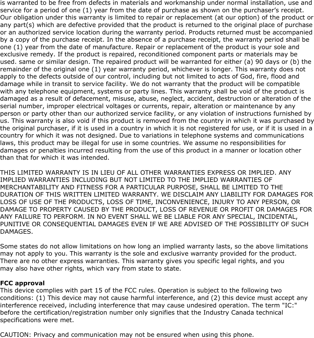 is warranted to be free from defects in materials and workmanship under normal installation, use and service for a period of one (1) year from the date of purchase as shown on the purchaser’s receipt. Our obligation under this warranty is limited to repair or replacement (at our option) of the product or any part(s) which are defective provided that the product is returned to the original place of purchase or an authorized service location during the warranty period. Products returned must be accompanied by a copy of the purchase receipt. In the absence of a purchase receipt, the warranty period shall be one (1) year from the date of manufacture. Repair or replacement of the product is your sole and exclusive remedy. If the product is repaired, reconditioned component parts or materials may be used. same or similar design. The repaired product will be warranted for either (a) 90 days or (b) the remainder of the original one (1) year warranty period, whichever is longer. This warranty does not apply to the defects outside of our control, including but not limited to acts of God, fire, flood and damage while in transit to service facility. We do not warranty that the product will be compatible with any telephone equipment, systems or party lines. This warranty shall be void of the product is damaged as a result of defacement, misuse, abuse, neglect, accident, destruction or alteration of the serial number, improper electrical voltages or currents, repair, alteration or maintenance by any person or party other than our authorized service facility, or any violation of instructions furnished by us. This warranty is also void if this product is removed from the country in which it was purchased by the original purchaser, if it is used in a country in which it is not registered for use, or if it is used in a country for which it was not designed. Due to variations in telephone systems and communications laws, this product may be illegal for use in some countries. We assume no responsibilities for damages or penalties incurred resulting from the use of this product in a manner or location other than that for which it was intended.  THIS LIMITED WARRANTY IS IN LIEU OF ALL OTHER WARRANTIES EXPRESS OR IMPLIED. ANY IMPLIED WARRANTIES INCLUDING BUT NOT LIMITED TO THE IMPLIED WARRANTIES OF MERCHANTABILITY AND FITNESS FOR A PARTICULAR PURPOSE, SHALL BE LIMITED TO THE DURATION OF THIS WRITTEN LIMITED WARRANTY. WE DISCLAIM ANY LIABILITY FOR DAMAGES FOR LOSS OF USE OF THE PRODUCTS, LOSS OF TIME, INCONVENIENCE, INJURY TO ANY PERSON, OR DAMAGE TO PROPERTY CAUSED BY THE PRODUCT, LOSS OF REVENUE OR PROFIT OR DAMAGES FOR ANY FAILURE TO PERFORM. IN NO EVENT SHALL WE BE LIABLE FOR ANY SPECIAL, INCIDENTAL, PUNITIVE OR CONSEQUENTIAL DAMAGES EVEN IF WE ARE ADVISED OF THE POSSIBILITY OF SUCH DAMAGES.  Some states do not allow limitations on how long an implied warranty lasts, so the above limitations may not apply to you. This warranty is the sole and exclusive warranty provided for the product. There are no other express warranties. This warranty gives you specific legal rights, and you may also have other rights, which vary from state to state.   FCC approval This device complies with part 15 of the FCC rules. Operation is subject to the following two conditions: (1) This device may not cause harmful interference, and (2) this device must accept any interference received, including interference that may cause undesired operation. The term &quot;IC:&quot; before the certification/registration number only signifies that the Industry Canada technical specifications were met.   CAUTION: Privacy and communication may not be ensured when using this phone.     