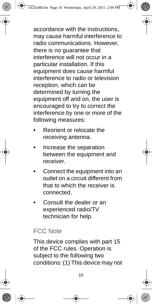 10accordance with the instructions, may cause harmful interference to radio communications. However, there is no guarantee that interference will not occur in a particular installation. If this equipment does cause harmful interference to radio or television reception, which can be determined by turning the equipment off and on, the user is encouraged to try to correct the interference by one or more of the following measures:•Reorient or relocate the receiving antenna.•Increase the separation between the equipment and receiver.•Connect the equipment into an outlet on a circuit different from that to which the receiver is connected.•Consult the dealer or an experienced radio/TV technician for help. FCC NoteThis device complies with part 15 of the FCC rules. Operation is subject to the following two conditions: (1) This device may not 14226300.fm  Page 10  Wednesday, April 29, 2015  2:09 PM