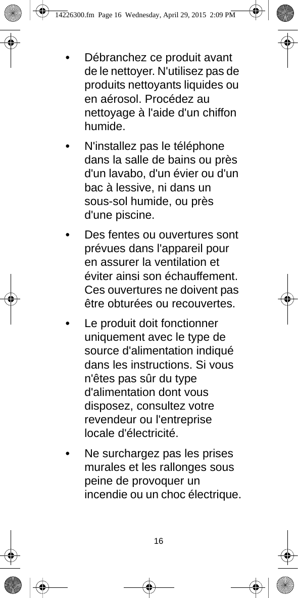 16•Débranchez ce produit avant de le nettoyer. N&apos;utilisez pas de produits nettoyants liquides ou en aérosol. Procédez au nettoyage à l&apos;aide d&apos;un chiffon humide.•N&apos;installez pas le téléphone dans la salle de bains ou près d&apos;un lavabo, d&apos;un évier ou d&apos;un bac à lessive, ni dans un sous-sol humide, ou près d&apos;une piscine.•Des fentes ou ouvertures sont prévues dans l&apos;appareil pour en assurer la ventilation et éviter ainsi son échauffement. Ces ouvertures ne doivent pas être obturées ou recouvertes.•Le produit doit fonctionner uniquement avec le type de source d&apos;alimentation indiqué dans les instructions. Si vous n&apos;êtes pas sûr du type d&apos;alimentation dont vous disposez, consultez votre revendeur ou l&apos;entreprise locale d&apos;électricité.•Ne surchargez pas les prises murales et les rallonges sous peine de provoquer un incendie ou un choc électrique.14226300.fm  Page 16  Wednesday, April 29, 2015  2:09 PM