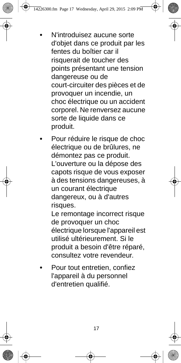 17•N&apos;introduisez aucune sorte d&apos;objet dans ce produit par les fentes du boîtier car il risquerait de toucher des points présentant une tension dangereuse ou de court-circuiter des pièces et de provoquer un incendie, un choc électrique ou un accident corporel. Ne renversez aucune sorte de liquide dans ce produit.•Pour réduire le risque de choc électrique ou de brûlures, ne démontez pas ce produit.L&apos;ouverture ou la dépose des capots risque de vous exposer à des tensions dangereuses, à un courant électrique dangereux, ou à d&apos;autres risques.Le remontage incorrect risque de provoquer un choc électrique lorsque l&apos;appareil est utilisé ultérieurement. Si le produit a besoin d&apos;être réparé, consultez votre revendeur.•Pour tout entretien, confiez l&apos;appareil à du personnel d&apos;entretien qualifié.14226300.fm  Page 17  Wednesday, April 29, 2015  2:09 PM