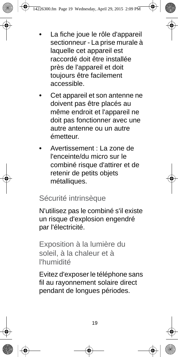 19•La fiche joue le rôle d&apos;appareil sectionneur - La prise murale à laquelle cet appareil est raccordé doit être installée près de l&apos;appareil et doit toujours être facilement accessible.•Cet appareil et son antenne ne doivent pas être placés au même endroit et l&apos;appareil ne doit pas fonctionner avec une autre antenne ou un autre émetteur.•Avertissement : La zone de l&apos;enceinte/du micro sur le combiné risque d&apos;attirer et de retenir de petits objets métalliques.Sécurité intrinsèqueN&apos;utilisez pas le combiné s&apos;il existe un risque d&apos;explosion engendré par l&apos;électricité.Exposition à la lumière du soleil, à la chaleur et à l&apos;humiditéEvitez d&apos;exposer le téléphone sans fil au rayonnement solaire direct pendant de longues périodes. 14226300.fm  Page 19  Wednesday, April 29, 2015  2:09 PM