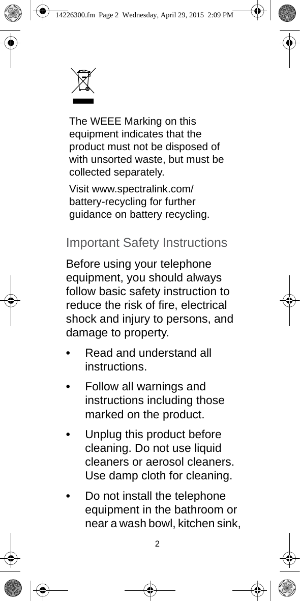 2Important Safety InstructionsBefore using your telephone equipment, you should always follow basic safety instruction to reduce the risk of fire, electrical shock and injury to persons, and damage to property.•Read and understand all instructions.•Follow all warnings and instructions including those marked on the product.•Unplug this product before cleaning. Do not use liquid cleaners or aerosol cleaners. Use damp cloth for cleaning.•Do not install the telephone equipment in the bathroom or near a wash bowl, kitchen sink, The WEEE Marking on this equipment indicates that the product must not be disposed of with unsorted waste, but must be collected separately.Visit www.spectralink.com/battery-recycling for further guidance on battery recycling.14226300.fm  Page 2  Wednesday, April 29, 2015  2:09 PM