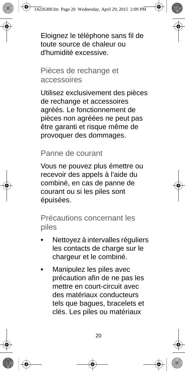 20Eloignez le téléphone sans fil de toute source de chaleur ou d&apos;humidité excessive.Pièces de rechange et accessoiresUtilisez exclusivement des pièces de rechange et accessoires agréés. Le fonctionnement de pièces non agréées ne peut pas être garanti et risque même de provoquer des dommages.Panne de courantVous ne pouvez plus émettre ou recevoir des appels à l&apos;aide du combiné, en cas de panne de courant ou si les piles sont épuisées.Précautions concernant les piles•Nettoyez à intervalles réguliers les contacts de charge sur le chargeur et le combiné.•Manipulez les piles avec précaution afin de ne pas les mettre en court-circuit avec des matériaux conducteurs tels que bagues, bracelets et clés. Les piles ou matériaux 14226300.fm  Page 20  Wednesday, April 29, 2015  2:09 PM