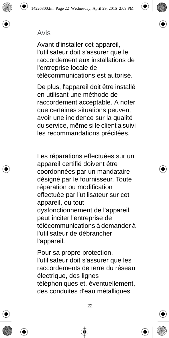 22AvisAvant d&apos;installer cet appareil, l&apos;utilisateur doit s&apos;assurer que le raccordement aux installations de l&apos;entreprise locale de télécommunications est autorisé.De plus, l&apos;appareil doit être installé en utilisant une méthode de raccordement acceptable. A noter que certaines situations peuvent avoir une incidence sur la qualité du service, même si le client a suivi les recommandations précitées. Les réparations effectuées sur un appareil certifié doivent être coordonnées par un mandataire désigné par le fournisseur. Toute réparation ou modification effectuée par l&apos;utilisateur sur cet appareil, ou tout dysfonctionnement de l&apos;appareil, peut inciter l&apos;entreprise de télécommunications à demander à l&apos;utilisateur de débrancher l&apos;appareil.Pour sa propre protection, l&apos;utilisateur doit s&apos;assurer que les raccordements de terre du réseau électrique, des lignes téléphoniques et, éventuellement, des conduites d&apos;eau métalliques 14226300.fm  Page 22  Wednesday, April 29, 2015  2:09 PM