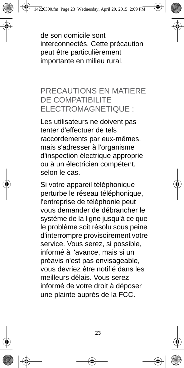 23de son domicile sont interconnectés. Cette précaution peut être particulièrement importante en milieu rural.PRECAUTIONS EN MATIERE DE COMPATIBILITE ELECTROMAGNETIQUE :Les utilisateurs ne doivent pas tenter d&apos;effectuer de tels raccordements par eux-mêmes, mais s&apos;adresser à l&apos;organisme d&apos;inspection électrique approprié ou à un électricien compétent, selon le cas.Si votre appareil téléphonique perturbe le réseau téléphonique, l&apos;entreprise de téléphonie peut vous demander de débrancher le système de la ligne jusqu&apos;à ce que le problème soit résolu sous peine d&apos;interrompre provisoirement votre service. Vous serez, si possible, informé à l&apos;avance, mais si un préavis n&apos;est pas envisageable, vous devriez être notifié dans les meilleurs délais. Vous serez informé de votre droit à déposer une plainte auprès de la FCC.14226300.fm  Page 23  Wednesday, April 29, 2015  2:09 PM