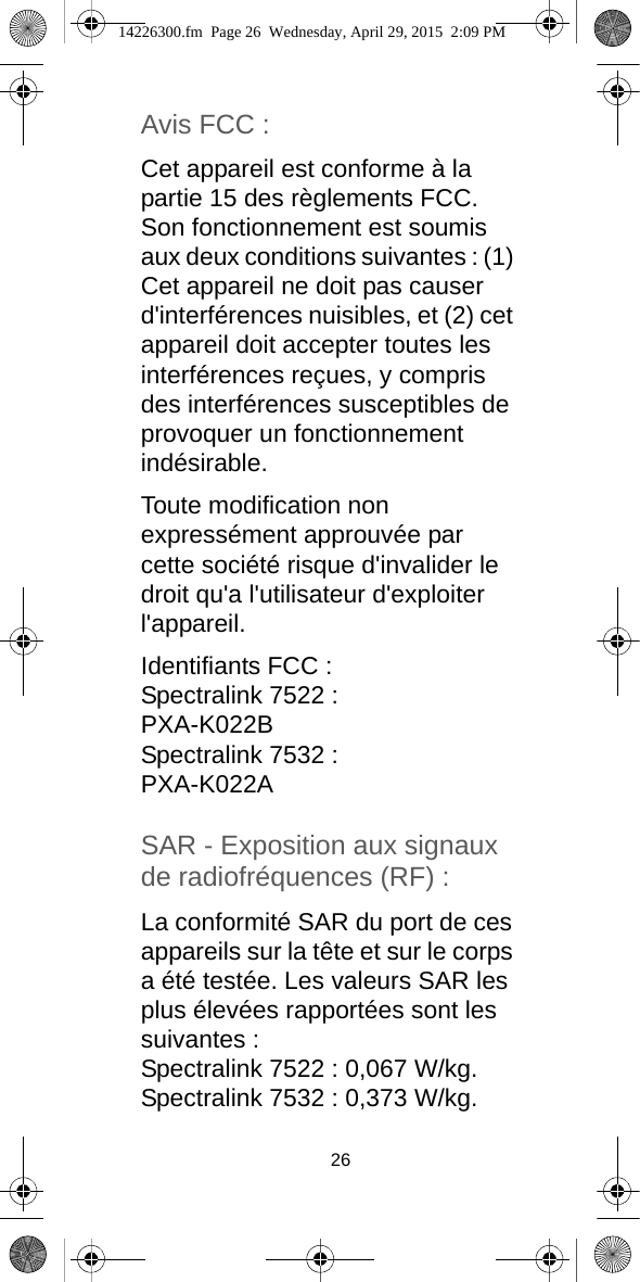 26Avis FCC :Cet appareil est conforme à la partie 15 des règlements FCC. Son fonctionnement est soumis aux deux conditions suivantes : (1) Cet appareil ne doit pas causer d&apos;interférences nuisibles, et (2) cet appareil doit accepter toutes les interférences reçues, y compris des interférences susceptibles de provoquer un fonctionnement indésirable.Toute modification non expressément approuvée par cette société risque d&apos;invalider le droit qu&apos;a l&apos;utilisateur d&apos;exploiter l&apos;appareil.Identifiants FCC :Spectralink 7522 :PXA-K022BSpectralink 7532 : PXA-K022ASAR - Exposition aux signaux de radiofréquences (RF) :La conformité SAR du port de ces appareils sur la tête et sur le corps a été testée. Les valeurs SAR les plus élevées rapportées sont les suivantes : Spectralink 7522 : 0,067 W/kg.Spectralink 7532 : 0,373 W/kg. 14226300.fm  Page 26  Wednesday, April 29, 2015  2:09 PM