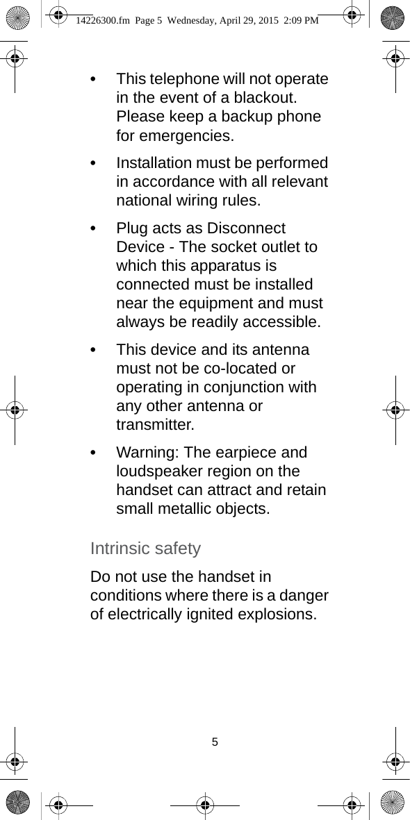 5•This telephone will not operate in the event of a blackout. Please keep a backup phone for emergencies.•Installation must be performed in accordance with all relevant national wiring rules.•Plug acts as Disconnect Device - The socket outlet to which this apparatus is connected must be installed near the equipment and must always be readily accessible.•This device and its antenna must not be co-located or operating in conjunction with any other antenna or transmitter.•Warning: The earpiece and loudspeaker region on the handset can attract and retain small metallic objects.Intrinsic safetyDo not use the handset in conditions where there is a danger of electrically ignited explosions.14226300.fm  Page 5  Wednesday, April 29, 2015  2:09 PM