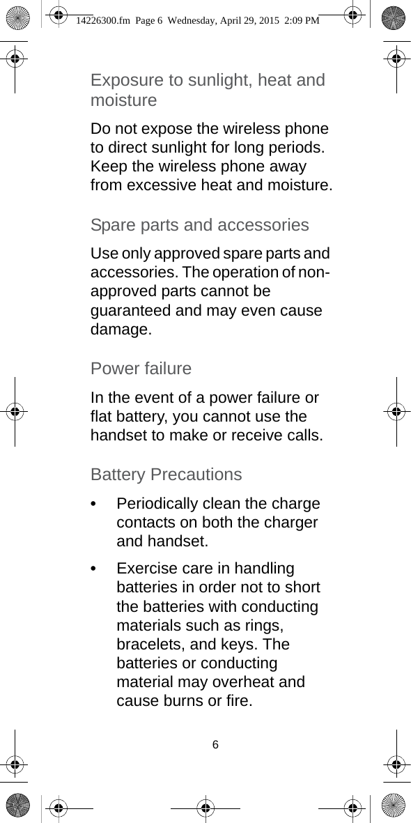 6Exposure to sunlight, heat and moistureDo not expose the wireless phone to direct sunlight for long periods. Keep the wireless phone away from excessive heat and moisture.Spare parts and accessoriesUse only approved spare parts and accessories. The operation of non- approved parts cannot be guaranteed and may even cause damage.Power failureIn the event of a power failure or flat battery, you cannot use the handset to make or receive calls.Battery Precautions•Periodically clean the charge contacts on both the charger and handset.•Exercise care in handling batteries in order not to short the batteries with conducting materials such as rings, bracelets, and keys. The batteries or conducting material may overheat and cause burns or fire.14226300.fm  Page 6  Wednesday, April 29, 2015  2:09 PM