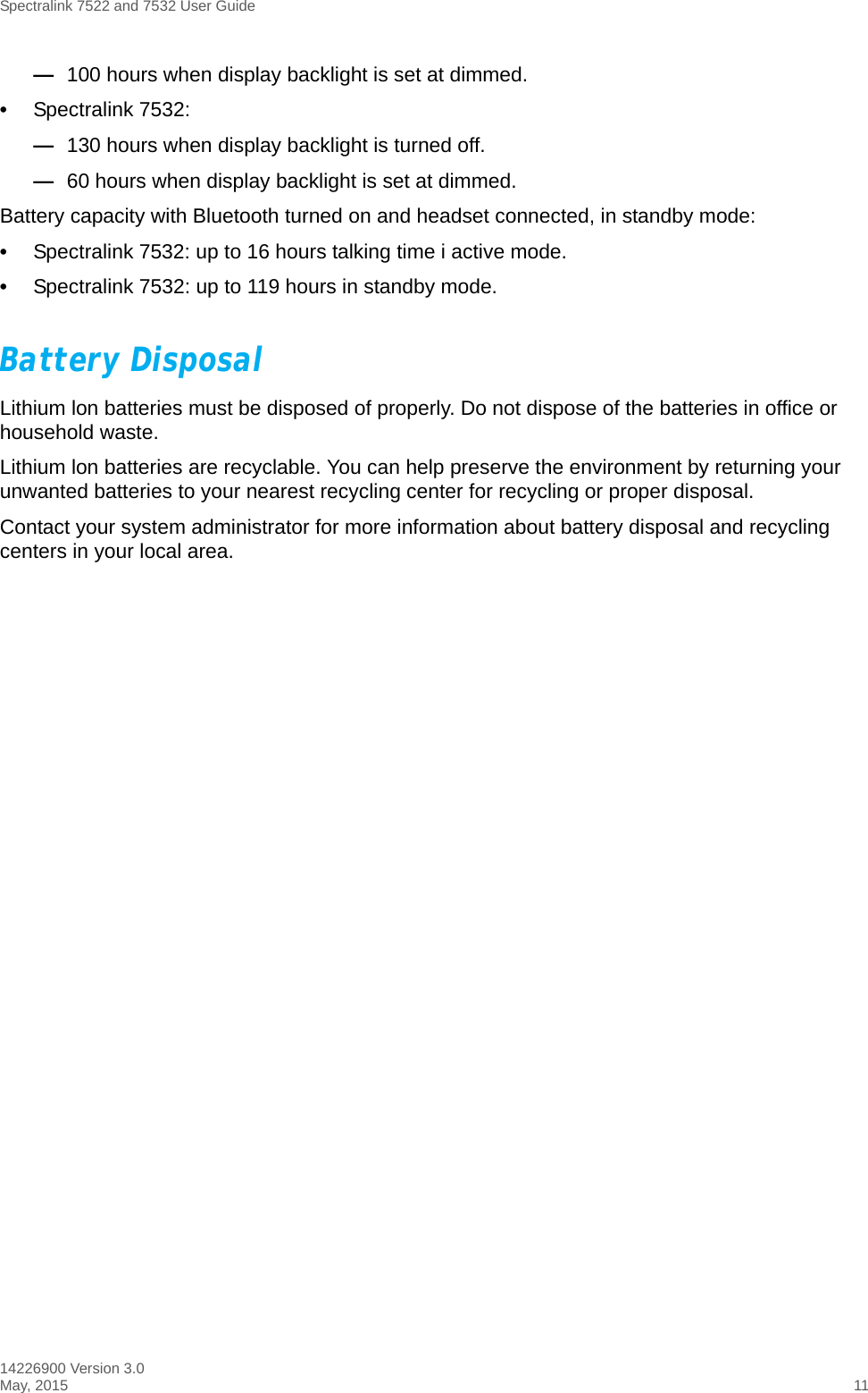 Spectralink 7522 and 7532 User Guide14226900 Version 3.0May, 2015 11—100 hours when display backlight is set at dimmed. •Spectralink 7532: —130 hours when display backlight is turned off.—60 hours when display backlight is set at dimmed.Battery capacity with Bluetooth turned on and headset connected, in standby mode:•Spectralink 7532: up to 16 hours talking time i active mode. •Spectralink 7532: up to 119 hours in standby mode.Battery DisposalLithium lon batteries must be disposed of properly. Do not dispose of the batteries in office or household waste.Lithium lon batteries are recyclable. You can help preserve the environment by returning your unwanted batteries to your nearest recycling center for recycling or proper disposal. Contact your system administrator for more information about battery disposal and recycling centers in your local area.