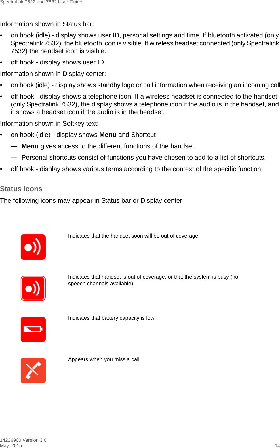 Spectralink 7522 and 7532 User Guide14226900 Version 3.0May, 2015 14Information shown in Status bar: •on hook (idle) - display shows user ID, personal settings and time. If bluetooth activated (only Spectralink 7532), the bluetooth icon is visible. If wireless headset connected (only Spectralink 7532) the headset icon is visible.•off hook - display shows user ID. Information shown in Display center:•on hook (idle) - display shows standby logo or call information when receiving an incoming call•off hook - display shows a telephone icon. If a wireless headset is connected to the handset (only Spectralink 7532), the display shows a telephone icon if the audio is in the handset, and it shows a headset icon if the audio is in the headset.Information shown in Softkey text:•on hook (idle) - display shows Menu and Shortcut— Menu gives access to the different functions of the handset.—Personal shortcuts consist of functions you have chosen to add to a list of shortcuts.•off hook - display shows various terms according to the context of the specific function.Status IconsThe following icons may appear in Status bar or Display centerIndicates that the handset soon will be out of coverage.Indicates that handset is out of coverage, or that the system is busy (no speech channels available).Indicates that battery capacity is low.Appears when you miss a call.