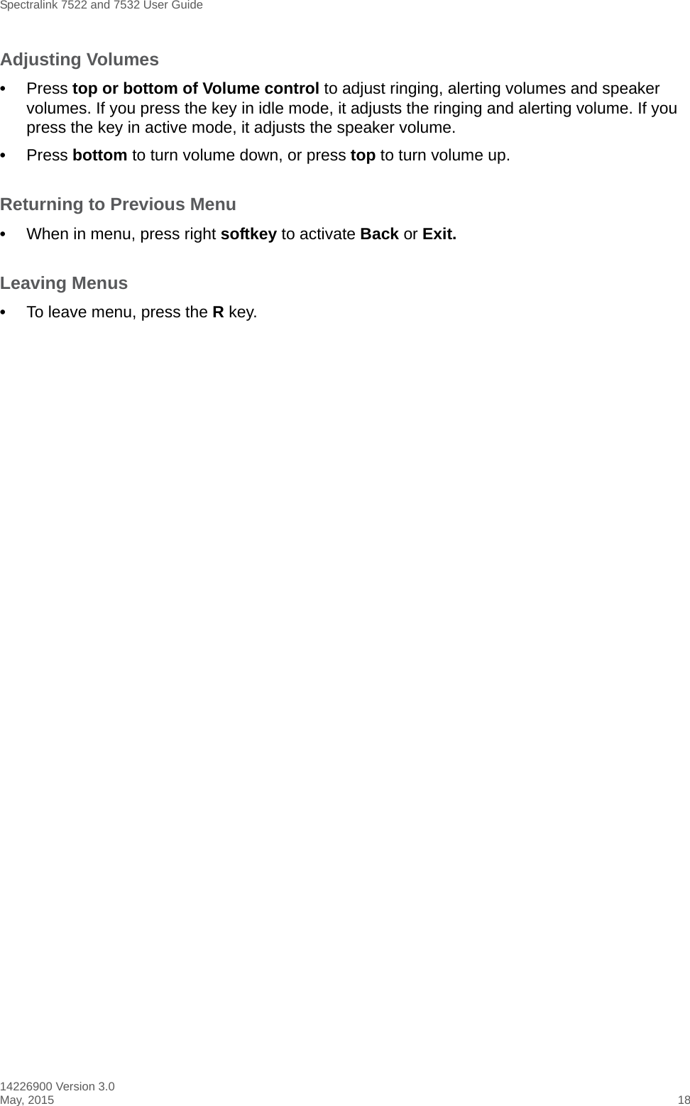 Spectralink 7522 and 7532 User Guide14226900 Version 3.0May, 2015 18Adjusting Volumes •Press top or bottom of Volume control to adjust ringing, alerting volumes and speaker volumes. If you press the key in idle mode, it adjusts the ringing and alerting volume. If you press the key in active mode, it adjusts the speaker volume.•Press bottom to turn volume down, or press top to turn volume up.Returning to Previous Menu•When in menu, press right softkey to activate Back or Exit.Leaving Menus•To leave menu, press the R key.
