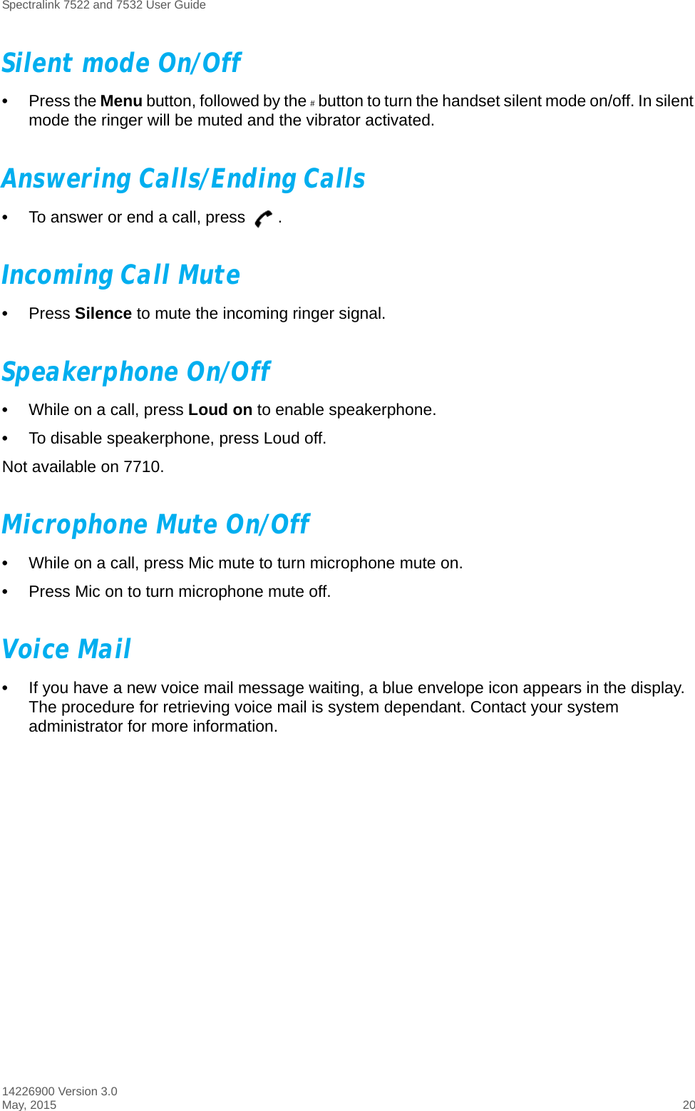 Spectralink 7522 and 7532 User Guide14226900 Version 3.0May, 2015 20Silent mode On/Off•Press the Menu button, followed by the # button to turn the handset silent mode on/off. In silent mode the ringer will be muted and the vibrator activated.Answering Calls/Ending Calls•To answer or end a call, press  .Incoming Call Mute•Press Silence to mute the incoming ringer signal.Speakerphone On/Off•While on a call, press Loud on to enable speakerphone.•To disable speakerphone, press Loud off. Not available on 7710.Microphone Mute On/Off•While on a call, press Mic mute to turn microphone mute on.•Press Mic on to turn microphone mute off.Voice Mail•If you have a new voice mail message waiting, a blue envelope icon appears in the display. The procedure for retrieving voice mail is system dependant. Contact your system administrator for more information.