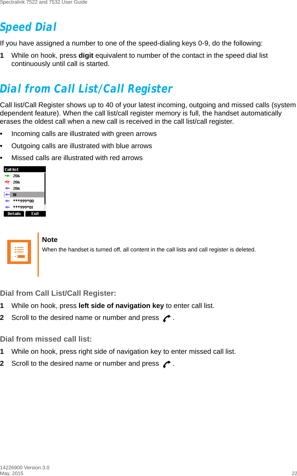 Spectralink 7522 and 7532 User Guide14226900 Version 3.0May, 2015 22Speed DialIf you have assigned a number to one of the speed-dialing keys 0-9, do the following:1While on hook, press digit equivalent to number of the contact in the speed dial list continuously until call is started.Dial from Call List/Call RegisterCall list/Call Register shows up to 40 of your latest incoming, outgoing and missed calls (system dependent feature). When the call list/call register memory is full, the handset automatically erases the oldest call when a new call is received in the call list/call register.•Incoming calls are illustrated with green arrows •Outgoing calls are illustrated with blue arrows •Missed calls are illustrated with red arrowsDial from Call List/Call Register:1While on hook, press left side of navigation key to enter call list.2Scroll to the desired name or number and press  .Dial from missed call list:1While on hook, press right side of navigation key to enter missed call list.2Scroll to the desired name or number and press  .Note When the handset is turned off, all content in the call lists and call register is deleted.