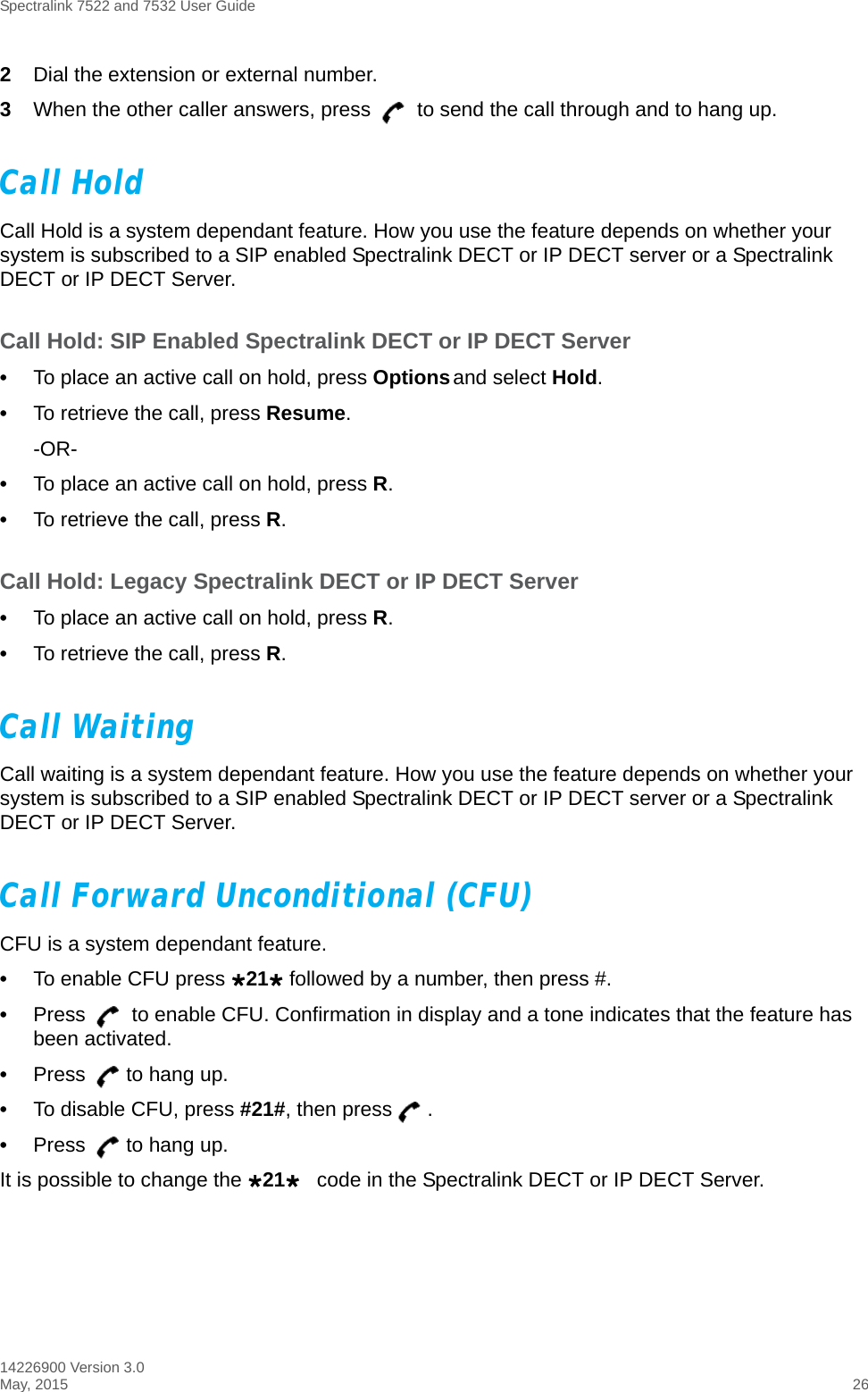 Spectralink 7522 and 7532 User Guide14226900 Version 3.0May, 2015 262Dial the extension or external number.3When the other caller answers, press   to send the call through and to hang up.Call HoldCall Hold is a system dependant feature. How you use the feature depends on whether your system is subscribed to a SIP enabled Spectralink DECT or IP DECT server or a Spectralink DECT or IP DECT Server.Call Hold: SIP Enabled Spectralink DECT or IP DECT Server•To place an active call on hold, press Options and select Hold.•To retrieve the call, press Resume.-OR-•To place an active call on hold, press R.•To retrieve the call, press R.Call Hold: Legacy Spectralink DECT or IP DECT Server•To place an active call on hold, press R.•To retrieve the call, press R.Call WaitingCall waiting is a system dependant feature. How you use the feature depends on whether your system is subscribed to a SIP enabled Spectralink DECT or IP DECT server or a Spectralink DECT or IP DECT Server.Call Forward Unconditional (CFU)CFU is a system dependant feature.•To enable CFU press 21 followed by a number, then press #.•Press   to enable CFU. Confirmation in display and a tone indicates that the feature has been activated.•Press  to hang up.•To disable CFU, press #21#, then press .•Press  to hang up.It is possible to change the 21code in the Spectralink DECT or IP DECT Server.