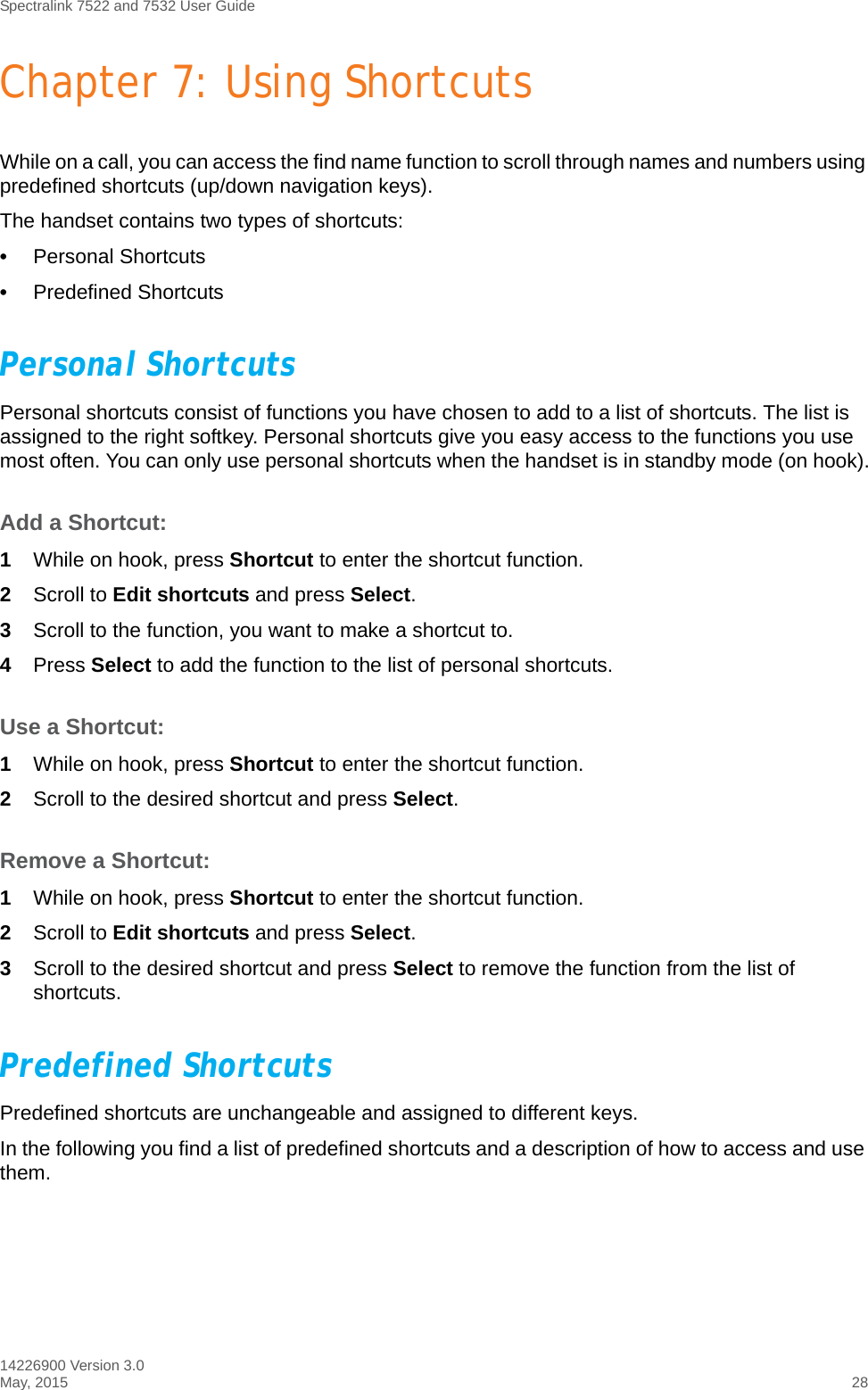 Spectralink 7522 and 7532 User Guide14226900 Version 3.0May, 2015 28Chapter 7: Using ShortcutsWhile on a call, you can access the find name function to scroll through names and numbers using predefined shortcuts (up/down navigation keys).The handset contains two types of shortcuts:•Personal Shortcuts•Predefined ShortcutsPersonal Shortcuts Personal shortcuts consist of functions you have chosen to add to a list of shortcuts. The list is assigned to the right softkey. Personal shortcuts give you easy access to the functions you use most often. You can only use personal shortcuts when the handset is in standby mode (on hook).Add a Shortcut:1While on hook, press Shortcut to enter the shortcut function.2Scroll to Edit shortcuts and press Select.3Scroll to the function, you want to make a shortcut to. 4Press Select to add the function to the list of personal shortcuts.Use a Shortcut:1While on hook, press Shortcut to enter the shortcut function.2Scroll to the desired shortcut and press Select.Remove a Shortcut:1While on hook, press Shortcut to enter the shortcut function.2Scroll to Edit shortcuts and press Select.3Scroll to the desired shortcut and press Select to remove the function from the list of shortcuts.Predefined ShortcutsPredefined shortcuts are unchangeable and assigned to different keys. In the following you find a list of predefined shortcuts and a description of how to access and use them.