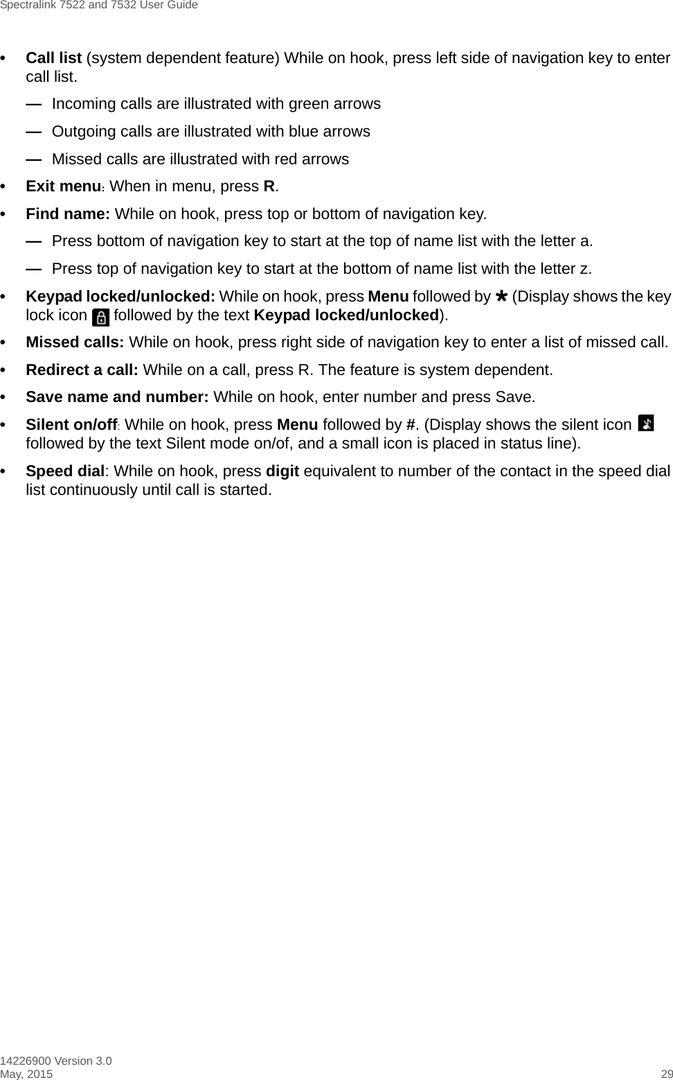 Spectralink 7522 and 7532 User Guide14226900 Version 3.0May, 2015 29• Call list (system dependent feature) While on hook, press left side of navigation key to enter call list. —Incoming calls are illustrated with green arrows—Outgoing calls are illustrated with blue arrows—Missed calls are illustrated with red arrows• Exit menu: When in menu, press R.• Find name: While on hook, press top or bottom of navigation key.—Press bottom of navigation key to start at the top of name list with the letter a.—Press top of navigation key to start at the bottom of name list with the letter z.• Keypad locked/unlocked: While on hook, press Menu followed by  (Display shows the key lock icon   followed by the text Keypad locked/unlocked).• Missed calls: While on hook, press right side of navigation key to enter a list of missed call.• Redirect a call: While on a call, press R. The feature is system dependent.• Save name and number: While on hook, enter number and press Save.• Silent on/off: While on hook, press Menu followed by #. (Display shows the silent icon   followed by the text Silent mode on/of, and a small icon is placed in status line).• Speed dial: While on hook, press digit equivalent to number of the contact in the speed dial list continuously until call is started.