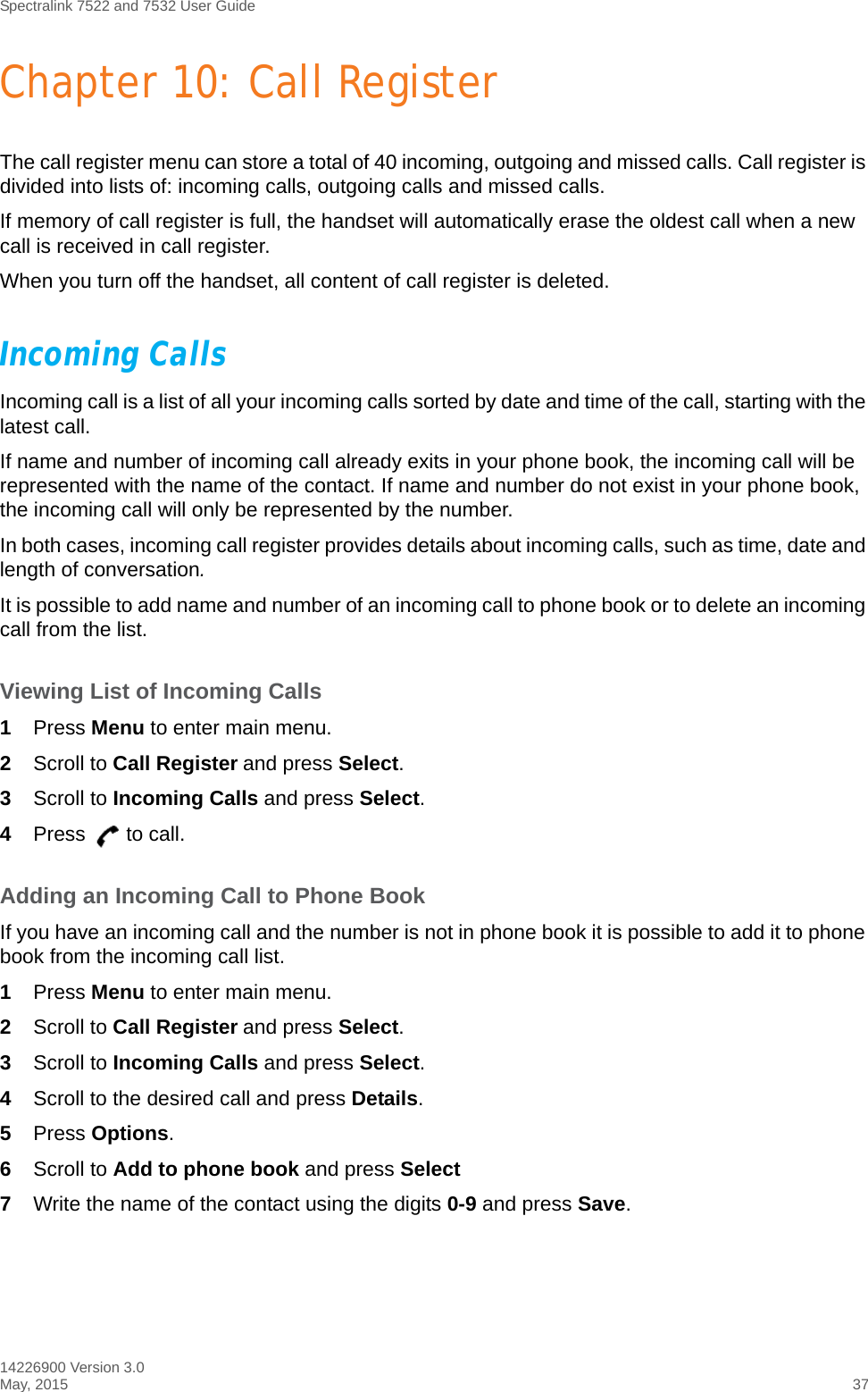 Spectralink 7522 and 7532 User Guide14226900 Version 3.0May, 2015 37Chapter 10: Call RegisterThe call register menu can store a total of 40 incoming, outgoing and missed calls. Call register is divided into lists of: incoming calls, outgoing calls and missed calls.If memory of call register is full, the handset will automatically erase the oldest call when a new call is received in call register.When you turn off the handset, all content of call register is deleted.Incoming CallsIncoming call is a list of all your incoming calls sorted by date and time of the call, starting with the latest call.If name and number of incoming call already exits in your phone book, the incoming call will be represented with the name of the contact. If name and number do not exist in your phone book, the incoming call will only be represented by the number.In both cases, incoming call register provides details about incoming calls, such as time, date and length of conversation.It is possible to add name and number of an incoming call to phone book or to delete an incoming call from the list.Viewing List of Incoming Calls1Press Menu to enter main menu.2Scroll to Call Register and press Select.3Scroll to Incoming Calls and press Select.4Press to call.Adding an Incoming Call to Phone BookIf you have an incoming call and the number is not in phone book it is possible to add it to phone book from the incoming call list.1Press Menu to enter main menu.2Scroll to Call Register and press Select.3Scroll to Incoming Calls and press Select.4Scroll to the desired call and press Details.5Press Options.6Scroll to Add to phone book and press Select7Write the name of the contact using the digits 0-9 and press Save.