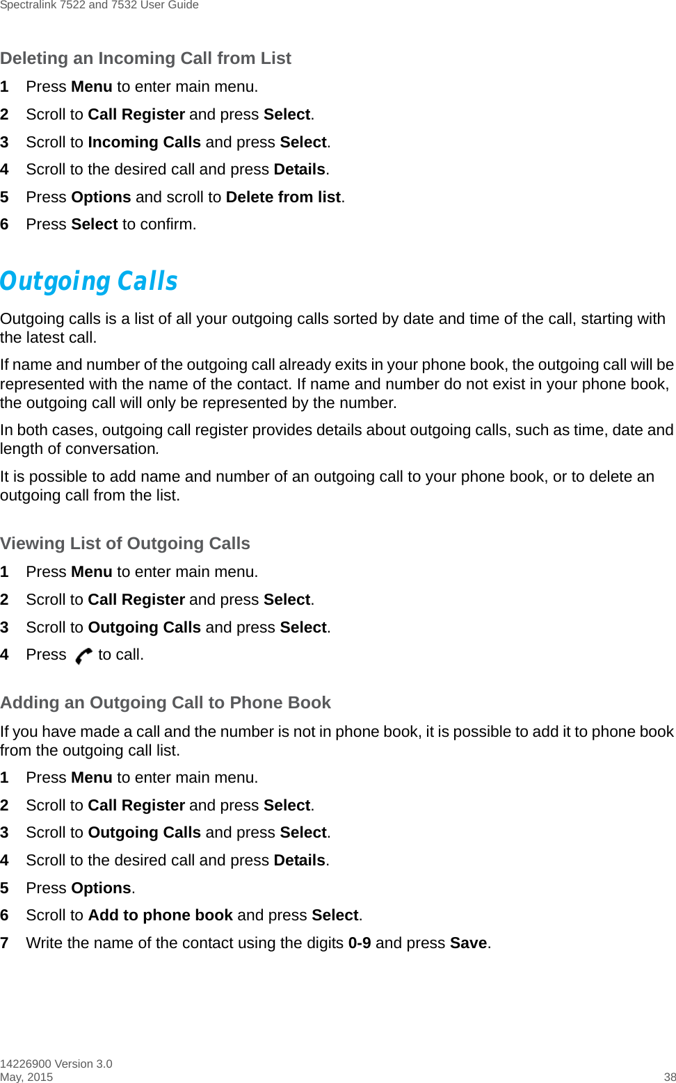 Spectralink 7522 and 7532 User Guide14226900 Version 3.0May, 2015 38Deleting an Incoming Call from List1Press Menu to enter main menu.2Scroll to Call Register and press Select.3Scroll to Incoming Calls and press Select.4Scroll to the desired call and press Details.5Press Options and scroll to Delete from list.6Press Select to confirm.Outgoing CallsOutgoing calls is a list of all your outgoing calls sorted by date and time of the call, starting with the latest call. If name and number of the outgoing call already exits in your phone book, the outgoing call will be represented with the name of the contact. If name and number do not exist in your phone book, the outgoing call will only be represented by the number.In both cases, outgoing call register provides details about outgoing calls, such as time, date and length of conversation.It is possible to add name and number of an outgoing call to your phone book, or to delete an outgoing call from the list.Viewing List of Outgoing Calls1Press Menu to enter main menu.2Scroll to Call Register and press Select.3Scroll to Outgoing Calls and press Select.4Press to call.Adding an Outgoing Call to Phone BookIf you have made a call and the number is not in phone book, it is possible to add it to phone book from the outgoing call list.1Press Menu to enter main menu.2Scroll to Call Register and press Select.3Scroll to Outgoing Calls and press Select.4Scroll to the desired call and press Details.5Press Options. 6Scroll to Add to phone book and press Select.7Write the name of the contact using the digits 0-9 and press Save.