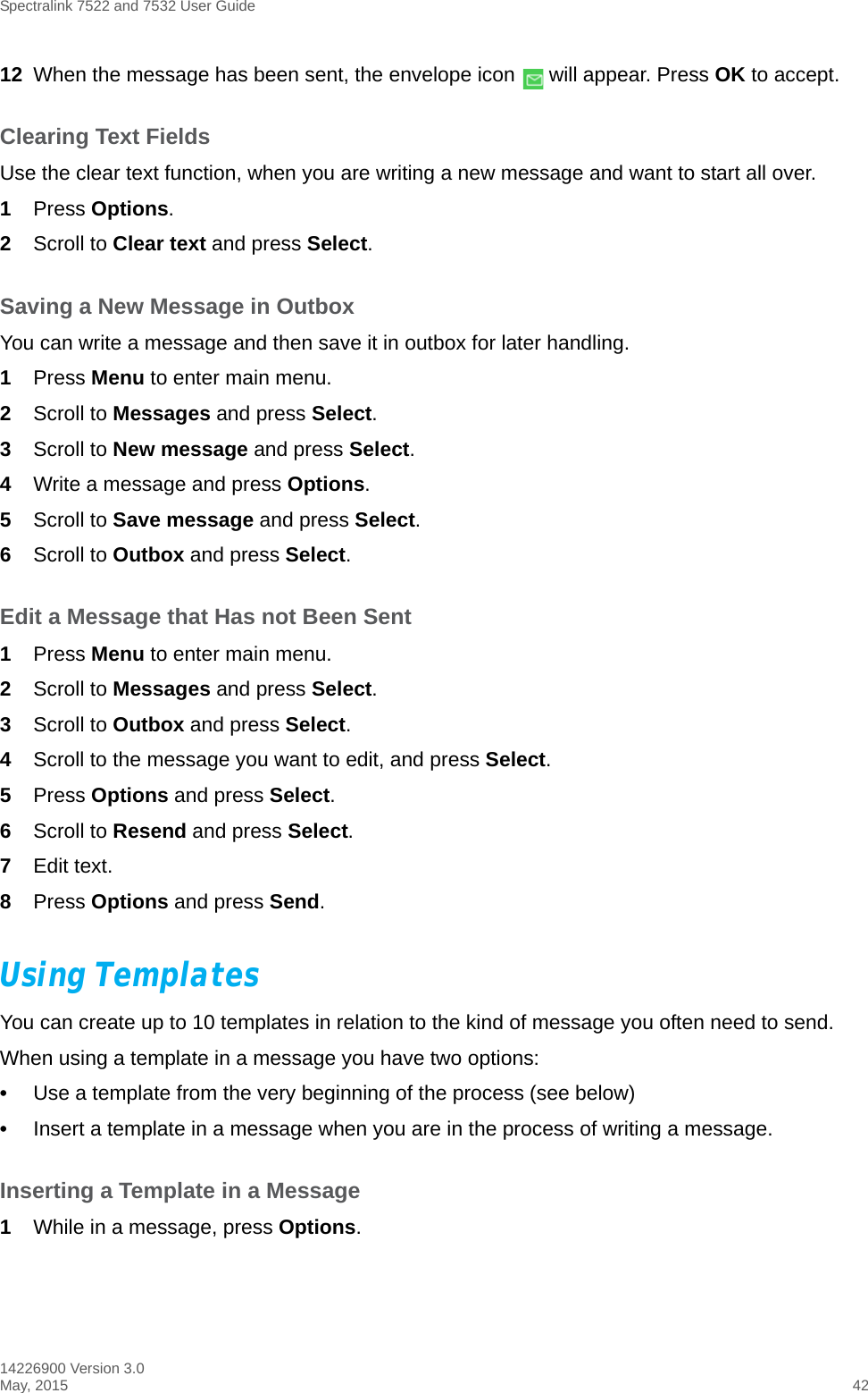 Spectralink 7522 and 7532 User Guide14226900 Version 3.0May, 2015 4212 When the message has been sent, the envelope icon   will appear. Press OK to accept. Clearing Text FieldsUse the clear text function, when you are writing a new message and want to start all over.1Press Options.2Scroll to Clear text and press Select.Saving a New Message in OutboxYou can write a message and then save it in outbox for later handling.1Press Menu to enter main menu.2Scroll to Messages and press Select.3Scroll to New message and press Select.4Write a message and press Options. 5Scroll to Save message and press Select.6Scroll to Outbox and press Select.Edit a Message that Has not Been Sent1Press Menu to enter main menu.2Scroll to Messages and press Select.3Scroll to Outbox and press Select.4Scroll to the message you want to edit, and press Select.5Press Options and press Select.6Scroll to Resend and press Select.7Edit text.8Press Options and press Send.Using TemplatesYou can create up to 10 templates in relation to the kind of message you often need to send. When using a template in a message you have two options:•Use a template from the very beginning of the process (see below)•Insert a template in a message when you are in the process of writing a message. Inserting a Template in a Message1While in a message, press Options.