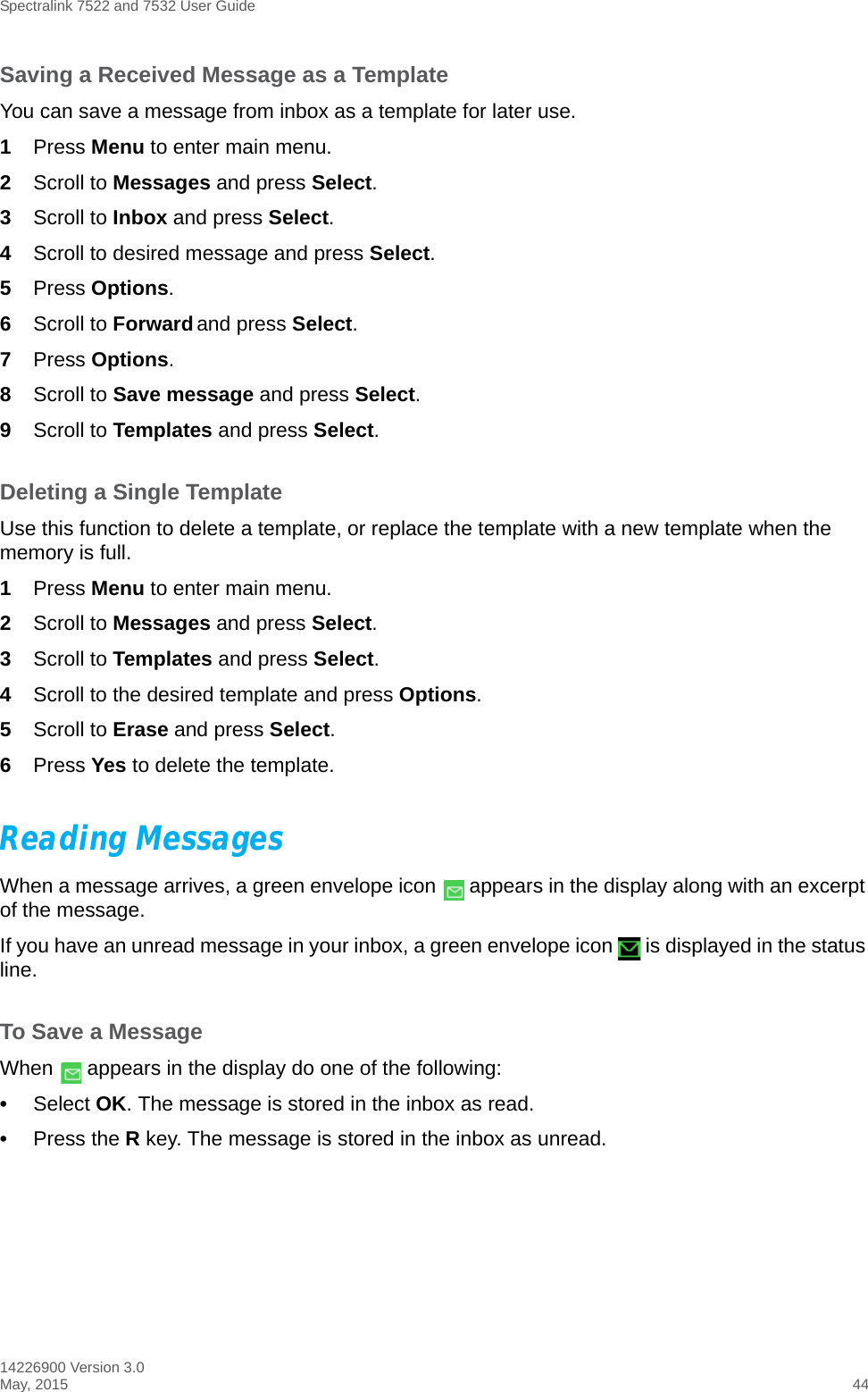 Spectralink 7522 and 7532 User Guide14226900 Version 3.0May, 2015 44Saving a Received Message as a TemplateYou can save a message from inbox as a template for later use.1Press Menu to enter main menu.2Scroll to Messages and press Select.3Scroll to Inbox and press Select.4Scroll to desired message and press Select.5Press Options.6Scroll to Forward and press Select.7Press Options.8Scroll to Save message and press Select.9Scroll to Templates and press Select.Deleting a Single TemplateUse this function to delete a template, or replace the template with a new template when the memory is full. 1Press Menu to enter main menu.2Scroll to Messages and press Select. 3Scroll to Templates and press Select.4Scroll to the desired template and press Options.5Scroll to Erase and press Select.6Press Yes to delete the template.Reading MessagesWhen a message arrives, a green envelope icon   appears in the display along with an excerpt of the message.If you have an unread message in your inbox, a green envelope icon   is displayed in the status line.To Save a MessageWhen   appears in the display do one of the following:•Select OK. The message is stored in the inbox as read.•Press the R key. The message is stored in the inbox as unread.