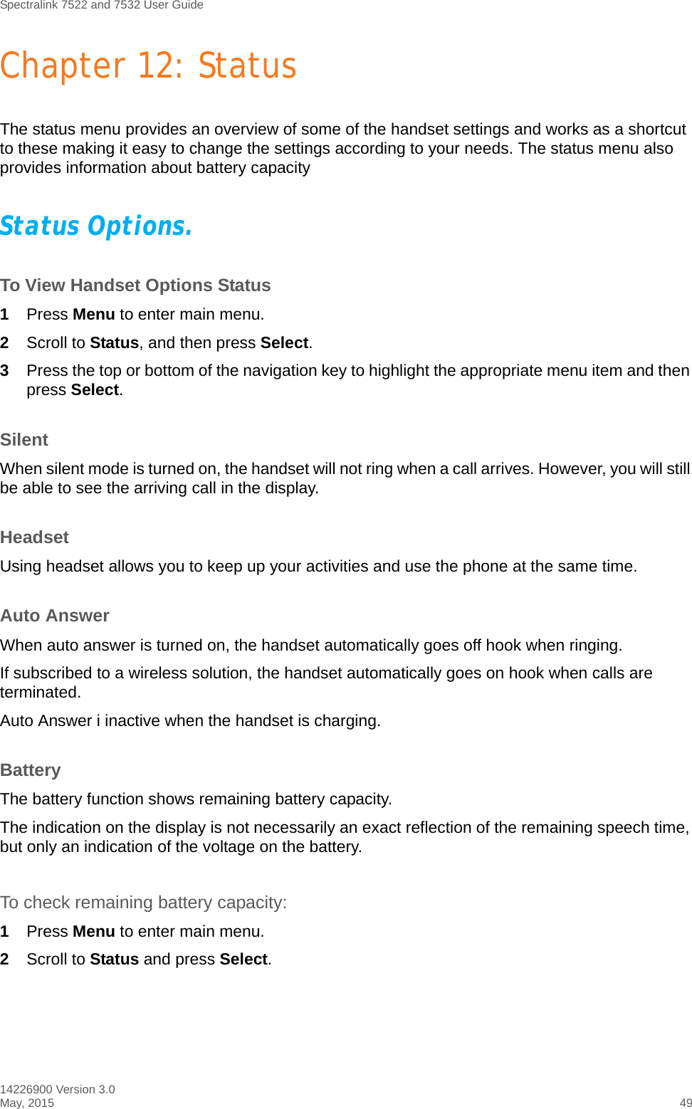 Spectralink 7522 and 7532 User Guide14226900 Version 3.0May, 2015 49Chapter 12: StatusThe status menu provides an overview of some of the handset settings and works as a shortcut to these making it easy to change the settings according to your needs. The status menu also provides information about battery capacityStatus Options.To View Handset Options Status1Press Menu to enter main menu.2Scroll to Status, and then press Select.3Press the top or bottom of the navigation key to highlight the appropriate menu item and then press Select.SilentWhen silent mode is turned on, the handset will not ring when a call arrives. However, you will still be able to see the arriving call in the display. HeadsetUsing headset allows you to keep up your activities and use the phone at the same time.Auto AnswerWhen auto answer is turned on, the handset automatically goes off hook when ringing.If subscribed to a wireless solution, the handset automatically goes on hook when calls are terminated. Auto Answer i inactive when the handset is charging.BatteryThe battery function shows remaining battery capacity. The indication on the display is not necessarily an exact reflection of the remaining speech time, but only an indication of the voltage on the battery.To check remaining battery capacity:1Press Menu to enter main menu.2Scroll to Status and press Select.