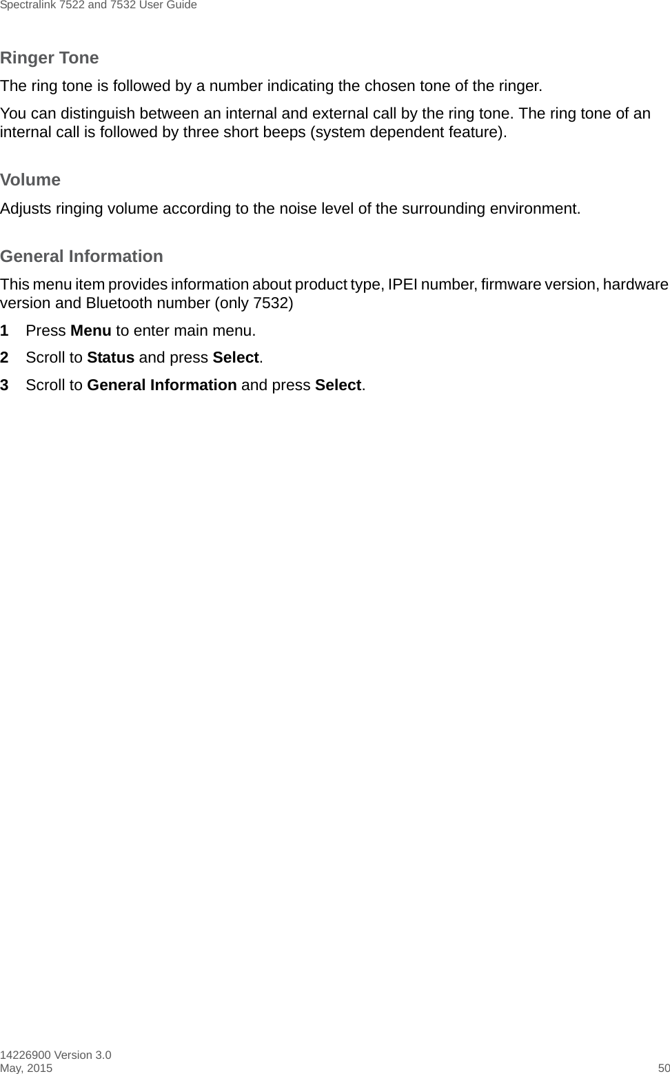 Spectralink 7522 and 7532 User Guide14226900 Version 3.0May, 2015 50Ringer ToneThe ring tone is followed by a number indicating the chosen tone of the ringer. You can distinguish between an internal and external call by the ring tone. The ring tone of an internal call is followed by three short beeps (system dependent feature).VolumeAdjusts ringing volume according to the noise level of the surrounding environment.General InformationThis menu item provides information about product type, IPEI number, firmware version, hardware version and Bluetooth number (only 7532)1Press Menu to enter main menu.2Scroll to Status and press Select.3Scroll to General Information and press Select.