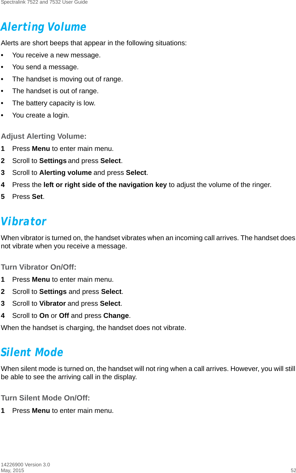 Spectralink 7522 and 7532 User Guide14226900 Version 3.0May, 2015 52Alerting VolumeAlerts are short beeps that appear in the following situations:•You receive a new message.•You send a message.•The handset is moving out of range.•The handset is out of range.•The battery capacity is low.•You create a login.Adjust Alerting Volume:1Press Menu to enter main menu.2Scroll to Settings and press Select.3Scroll to Alerting volume and press Select.4Press the left or right side of the navigation key to adjust the volume of the ringer. 5Press Set.VibratorWhen vibrator is turned on, the handset vibrates when an incoming call arrives. The handset does not vibrate when you receive a message.Turn Vibrator On/Off:1Press Menu to enter main menu.2Scroll to Settings and press Select.3Scroll to Vibrator and press Select.4Scroll to On or Off and press Change.When the handset is charging, the handset does not vibrate.Silent ModeWhen silent mode is turned on, the handset will not ring when a call arrives. However, you will still be able to see the arriving call in the display. Turn Silent Mode On/Off:1Press Menu to enter main menu.