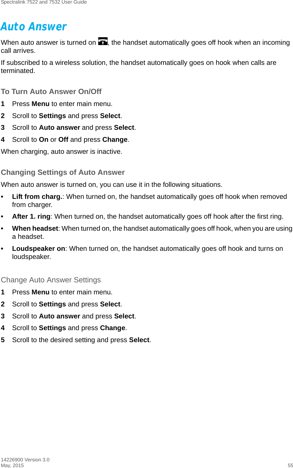 Spectralink 7522 and 7532 User Guide14226900 Version 3.0May, 2015 55Auto AnswerWhen auto answer is turned on  , the handset automatically goes off hook when an incoming call arrives.If subscribed to a wireless solution, the handset automatically goes on hook when calls are terminated. To Turn Auto Answer On/Off1Press Menu to enter main menu.2Scroll to Settings and press Select.3Scroll to Auto answer and press Select.4Scroll to On or Off and press Change.When charging, auto answer is inactive.Changing Settings of Auto AnswerWhen auto answer is turned on, you can use it in the following situations.• Lift from charg.: When turned on, the handset automatically goes off hook when removed from charger.• After 1. ring: When turned on, the handset automatically goes off hook after the first ring.• When headset: When turned on, the handset automatically goes off hook, when you are using a headset.• Loudspeaker on: When turned on, the handset automatically goes off hook and turns on loudspeaker.Change Auto Answer Settings1Press Menu to enter main menu.2Scroll to Settings and press Select.3Scroll to Auto answer and press Select.4Scroll to Settings and press Change.5Scroll to the desired setting and press Select.