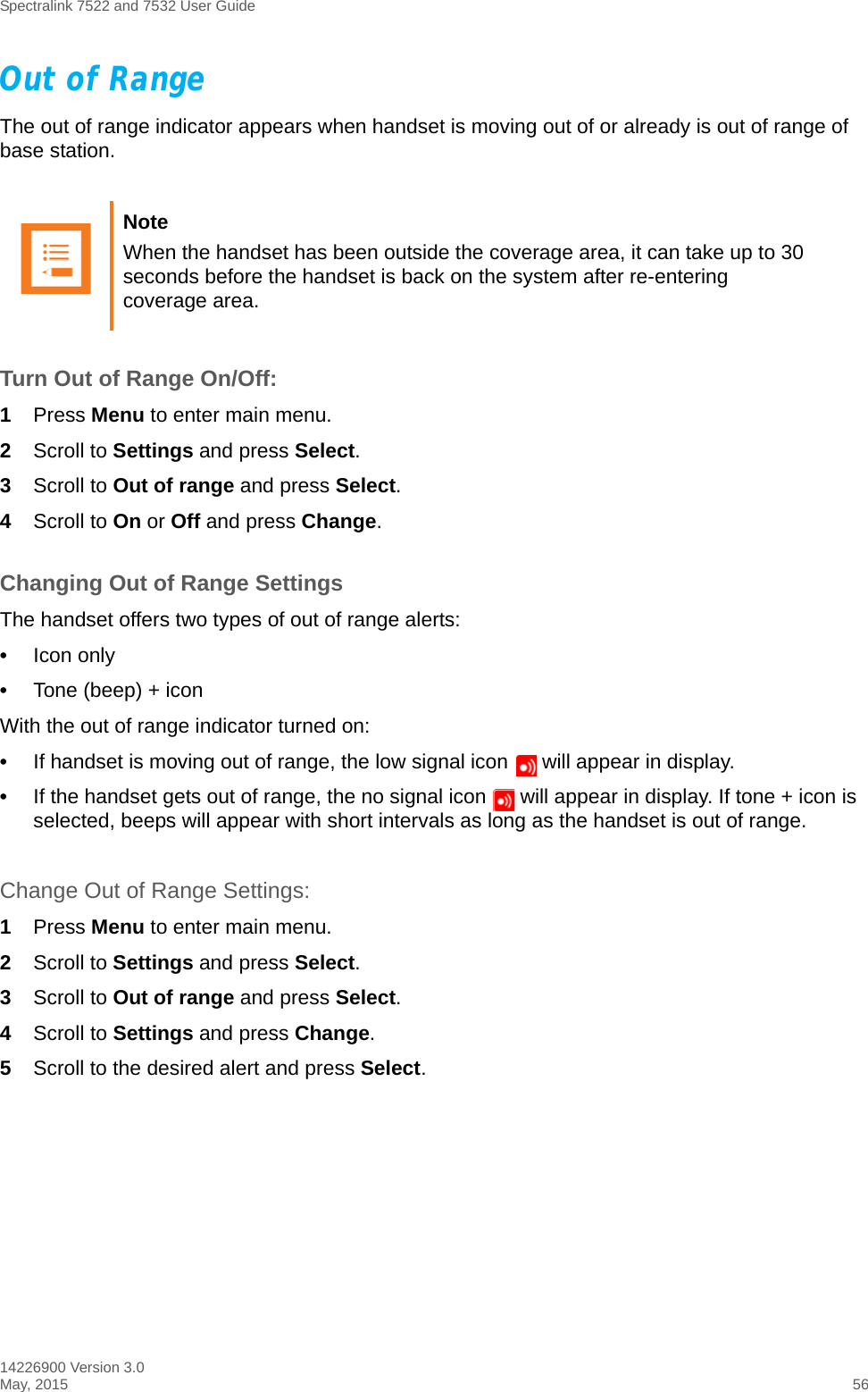 Spectralink 7522 and 7532 User Guide14226900 Version 3.0May, 2015 56Out of RangeThe out of range indicator appears when handset is moving out of or already is out of range of base station.Turn Out of Range On/Off:1Press Menu to enter main menu.2Scroll to Settings and press Select.3Scroll to Out of range and press Select.4Scroll to On or Off and press Change.Changing Out of Range SettingsThe handset offers two types of out of range alerts:•Icon only •Tone (beep) + iconWith the out of range indicator turned on:•If handset is moving out of range, the low signal icon   will appear in display. •If the handset gets out of range, the no signal icon   will appear in display. If tone + icon is selected, beeps will appear with short intervals as long as the handset is out of range.Change Out of Range Settings: 1Press Menu to enter main menu.2Scroll to Settings and press Select.3Scroll to Out of range and press Select.4Scroll to Settings and press Change.5Scroll to the desired alert and press Select.Note When the handset has been outside the coverage area, it can take up to 30 seconds before the handset is back on the system after re-entering coverage area.