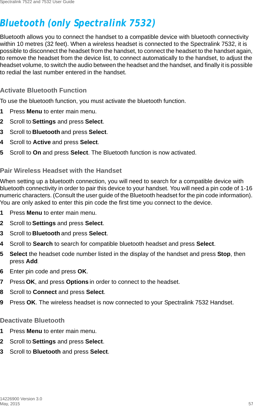 Spectralink 7522 and 7532 User Guide14226900 Version 3.0May, 2015 57Bluetooth (only Spectralink 7532)Bluetooth allows you to connect the handset to a compatible device with bluetooth connectivity within 10 metres (32 feet). When a wireless headset is connected to the Spectralink 7532, it is possible to disconnect the headset from the handset, to connect the headset to the handset again, to remove the headset from the device list, to connect automatically to the handset, to adjust the headset volume, to switch the audio between the headset and the handset, and finally it is possible to redial the last number entered in the handset.Activate Bluetooth FunctionTo use the bluetooth function, you must activate the bluetooth function.1Press Menu to enter main menu.2Scroll to Settings and press Select.3Scroll to Bluetooth and press Select.4Scroll to Active and press Select.5Scroll to On and press Select. The Bluetooth function is now activated.Pair Wireless Headset with the HandsetWhen setting up a bluetooth connection, you will need to search for a compatible device with bluetooth connectivity in order to pair this device to your handset. You will need a pin code of 1-16 numeric characters. (Consult the user guide of the Bluetooth headset for the pin code information). You are only asked to enter this pin code the first time you connect to the device.1Press Menu to enter main menu.2Scroll to Settings and press Select.3Scroll to Bluetooth and press Select.4Scroll to Search to search for compatible bluetooth headset and press Select.5Select the headset code number listed in the display of the handset and press Stop, then press Add.6Enter pin code and press OK. 7Press OK, and press Options in order to connect to the headset.8Scroll to Connect and press Select.9Press OK. The wireless headset is now connected to your Spectralink 7532 Handset.Deactivate Bluetooth1Press Menu to enter main menu.2Scroll to Settings and press Select.3Scroll to Bluetooth and press Select.