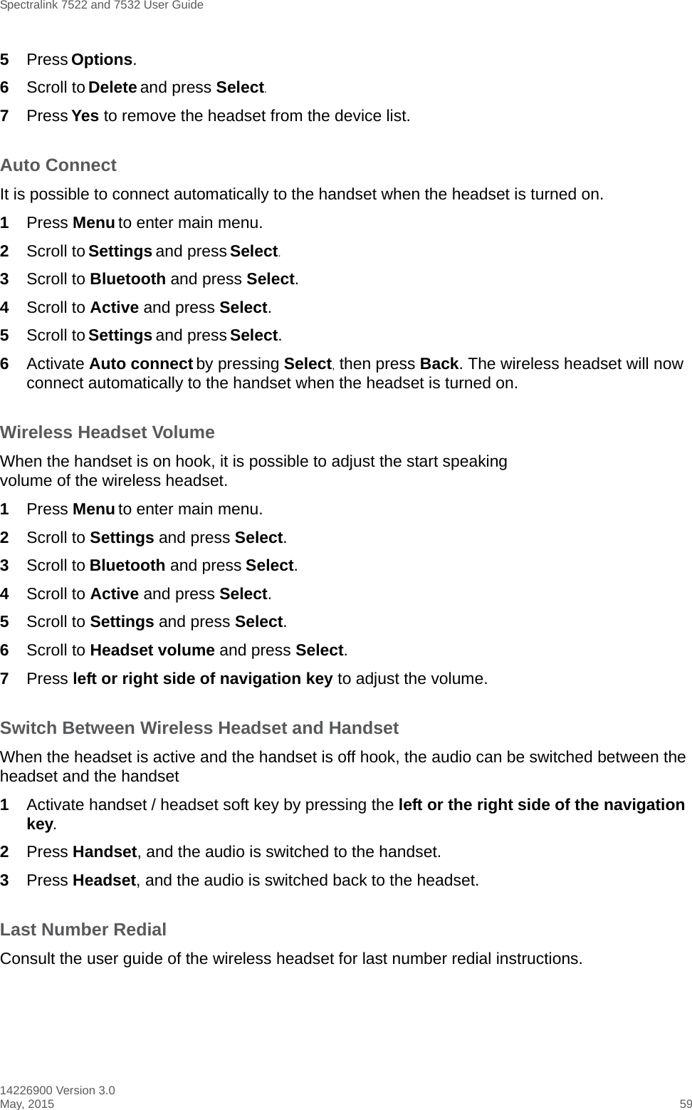 Spectralink 7522 and 7532 User Guide14226900 Version 3.0May, 2015 595Press Options.6Scroll to Delete and press Select.7Press Yes to remove the headset from the device list.Auto ConnectIt is possible to connect automatically to the handset when the headset is turned on.1Press Menu to enter main menu.2Scroll to Settings and press Select.3Scroll to Bluetooth and press Select.4Scroll to Active and press Select.5Scroll to Settings and press Select.6Activate Auto connect by pressing Select, then press Back. The wireless headset will now connect automatically to the handset when the headset is turned on.Wireless Headset VolumeWhen the handset is on hook, it is possible to adjust the start speaking volume of the wireless headset.1Press Menu to enter main menu.2Scroll to Settings and press Select.3Scroll to Bluetooth and press Select.4Scroll to Active and press Select.5Scroll to Settings and press Select.6Scroll to Headset volume and press Select.7Press left or right side of navigation key to adjust the volume.Switch Between Wireless Headset and HandsetWhen the headset is active and the handset is off hook, the audio can be switched between the headset and the handset1Activate handset / headset soft key by pressing the left or the right side of the navigation key.2Press Handset, and the audio is switched to the handset.3Press Headset, and the audio is switched back to the headset.Last Number RedialConsult the user guide of the wireless headset for last number redial instructions.