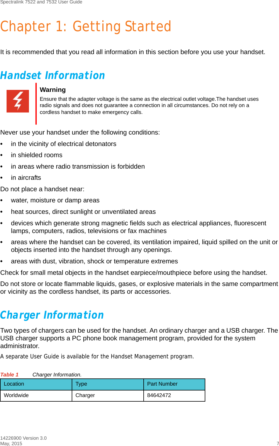 Spectralink 7522 and 7532 User Guide14226900 Version 3.0May, 2015 7Chapter 1: Getting StartedIt is recommended that you read all information in this section before you use your handset.Handset InformationNever use your handset under the following conditions:•in the vicinity of electrical detonators•in shielded rooms•in areas where radio transmission is forbidden•in aircraftsDo not place a handset near:•water, moisture or damp areas•heat sources, direct sunlight or unventilated areas•devices which generate strong magnetic fields such as electrical appliances, fluorescent lamps, computers, radios, televisions or fax machines•areas where the handset can be covered, its ventilation impaired, liquid spilled on the unit or objects inserted into the handset through any openings.•areas with dust, vibration, shock or temperature extremesCheck for small metal objects in the handset earpiece/mouthpiece before using the handset.Do not store or locate flammable liquids, gases, or explosive materials in the same compartment or vicinity as the cordless handset, its parts or accessories.Charger InformationTwo types of chargers can be used for the handset. An ordinary charger and a USB charger. The USB charger supports a PC phone book management program, provided for the system administrator.A separate User Guide is available for the Handset Management program.Table 1 Charger Information.WarningEnsure that the adapter voltage is the same as the electrical outlet voltage.The handset uses radio signals and does not guarantee a connection in all circumstances. Do not rely on a cordless handset to make emergency calls.Location Type Part NumberWorldwide Charger 84642472