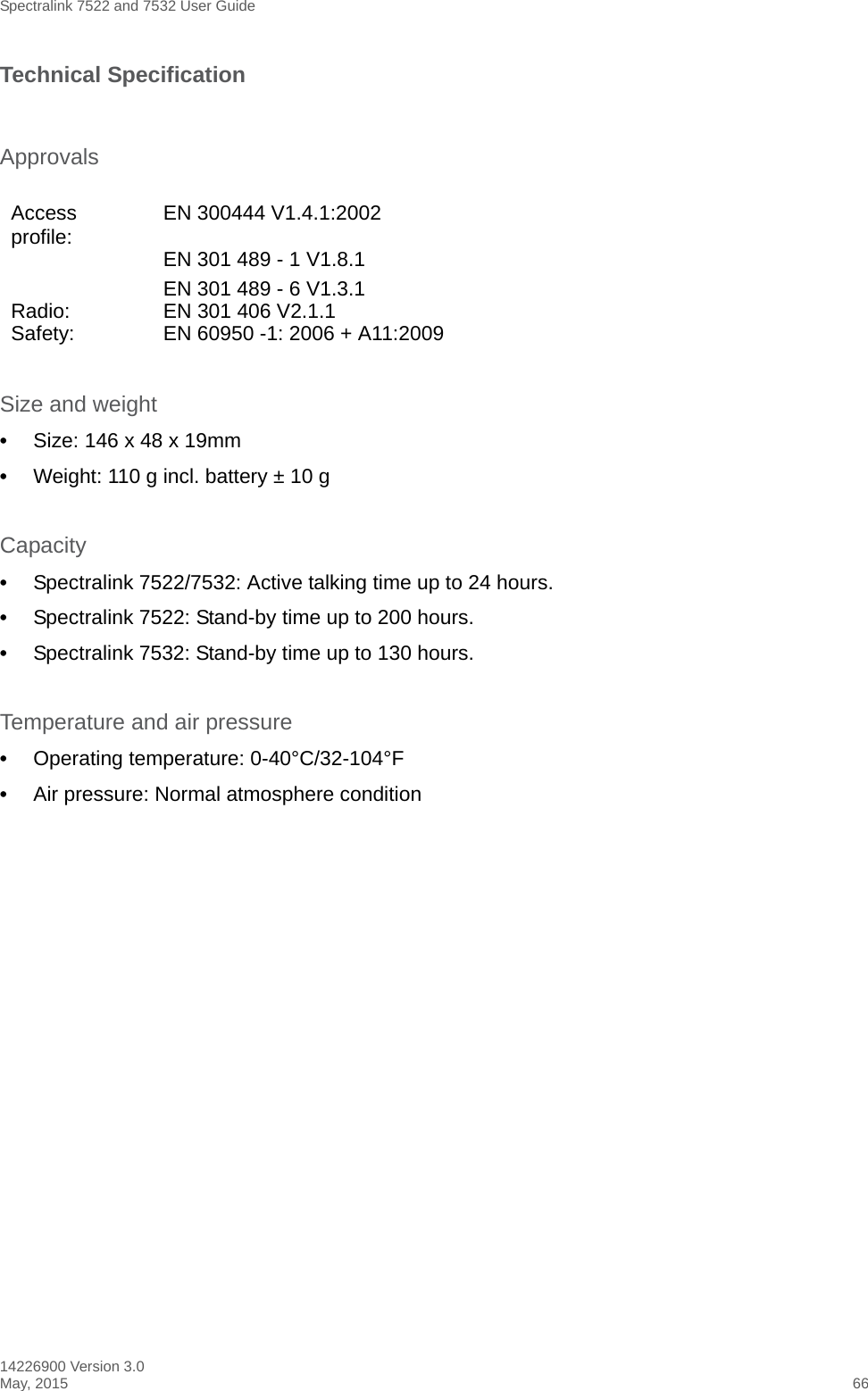 Spectralink 7522 and 7532 User Guide14226900 Version 3.0May, 2015 66Technical SpecificationSize and weight•Size: 146 x 48 x 19mm•Weight: 110 g incl. battery ± 10 gCapacity•Spectralink 7522/7532: Active talking time up to 24 hours.•Spectralink 7522: Stand-by time up to 200 hours. •Spectralink 7532: Stand-by time up to 130 hours.Temperature and air pressure•Operating temperature: 0-40°C/32-104°F•Air pressure: Normal atmosphere conditionApprovalsAccess profile:  EN 300444 V1.4.1:2002EN 301 489 - 1 V1.8.1EN 301 489 - 6 V1.3.1Radio: EN 301 406 V2.1.1Safety:  EN 60950 -1: 2006 + A11:2009