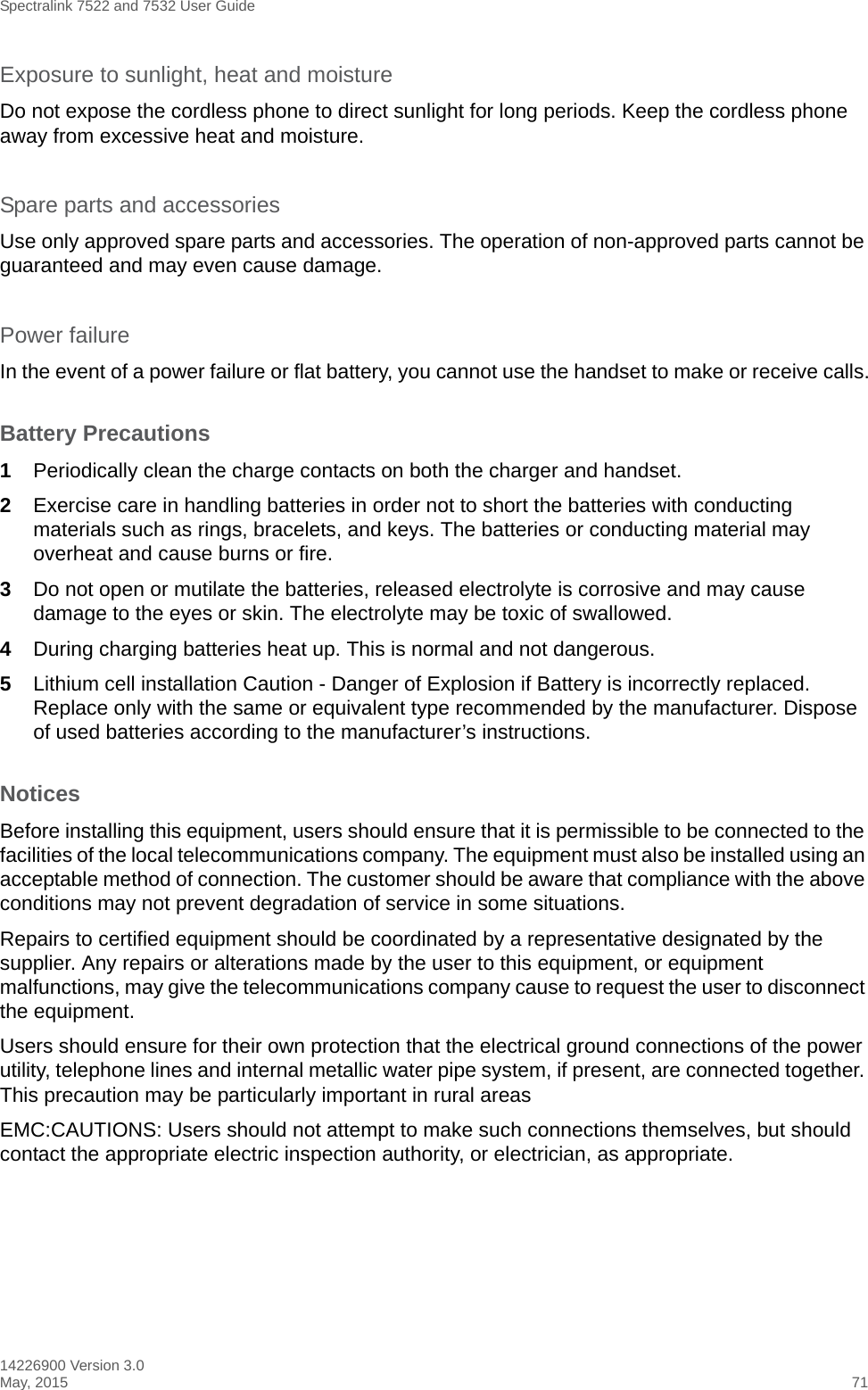 Spectralink 7522 and 7532 User Guide14226900 Version 3.0May, 2015 71Exposure to sunlight, heat and moistureDo not expose the cordless phone to direct sunlight for long periods. Keep the cordless phone away from excessive heat and moisture.Spare parts and accessoriesUse only approved spare parts and accessories. The operation of non-approved parts cannot be guaranteed and may even cause damage.Power failureIn the event of a power failure or flat battery, you cannot use the handset to make or receive calls.Battery Precautions1Periodically clean the charge contacts on both the charger and handset.2Exercise care in handling batteries in order not to short the batteries with conducting materials such as rings, bracelets, and keys. The batteries or conducting material may overheat and cause burns or fire.3Do not open or mutilate the batteries, released electrolyte is corrosive and may cause damage to the eyes or skin. The electrolyte may be toxic of swallowed.4During charging batteries heat up. This is normal and not dangerous.5Lithium cell installation Caution - Danger of Explosion if Battery is incorrectly replaced. Replace only with the same or equivalent type recommended by the manufacturer. Dispose of used batteries according to the manufacturer’s instructions.NoticesBefore installing this equipment, users should ensure that it is permissible to be connected to the facilities of the local telecommunications company. The equipment must also be installed using an acceptable method of connection. The customer should be aware that compliance with the above conditions may not prevent degradation of service in some situations.Repairs to certified equipment should be coordinated by a representative designated by the supplier. Any repairs or alterations made by the user to this equipment, or equipment malfunctions, may give the telecommunications company cause to request the user to disconnect the equipment.Users should ensure for their own protection that the electrical ground connections of the power utility, telephone lines and internal metallic water pipe system, if present, are connected together. This precaution may be particularly important in rural areasEMC:CAUTIONS: Users should not attempt to make such connections themselves, but should contact the appropriate electric inspection authority, or electrician, as appropriate.