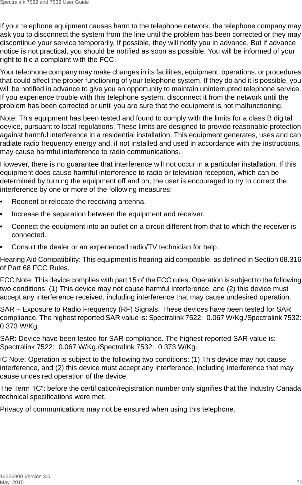 Spectralink 7522 and 7532 User Guide14226900 Version 3.0May, 2015 72If your telephone equipment causes harm to the telephone network, the telephone company may ask you to disconnect the system from the line until the problem has been corrected or they may discontinue your service temporarily. If possible, they will notify you in advance, But if advance notice is not practical, you should be notified as soon as possible. You will be informed of your right to file a complaint with the FCC.Your telephone company may make changes in its facilities, equipment, operations, or procedures that could affect the proper functioning of your telephone system, If they do and it is possible, you will be notified in advance to give you an opportunity to maintain uninterrupted telephone service. If you experience trouble with this telephone system, disconnect it from the network until the problem has been corrected or until you are sure that the equipment is not malfunctioning.Note: This equipment has been tested and found to comply with the limits for a class B digital device, pursuant to local regulations. These limits are designed to provide reasonable protection against harmful interference in a residential installation. This equipment generates, uses and can radiate radio frequency energy and, if not installed and used in accordance with the instructions, may cause harmful interference to radio communications. However, there is no guarantee that interference will not occur in a particular installation. If this equipment does cause harmful interference to radio or television reception, which can be determined by turning the equipment off and on, the user is encouraged to try to correct the interference by one or more of the following measures:•Reorient or relocate the receiving antenna.•Increase the separation between the equipment and receiver.•Connect the equipment into an outlet on a circuit different from that to which the receiver is connected.•Consult the dealer or an experienced radio/TV technician for help. Hearing Aid Compatibility: This equipment is hearing-aid compatible, as defined in Section 68.316 of Part 68 FCC Rules.FCC Note: This device complies with part 15 of the FCC rules. Operation is subject to the following two conditions: (1) This device may not cause harmful interference, and (2) this device must accept any interference received, including interference that may cause undesired operation.SAR – Exposure to Radio Frequency (RF) Signals: These devices have been tested for SAR compliance. The highest reported SAR value is: Spectralink 7522:  0.067 W/Kg./Spectralink 7532: 0.373 W/Kg.SAR: Device have been tested for SAR compliance. The highest reported SAR value is: Spectralink 7522:  0.067 W/Kg./Spectralink 7532:  0.373 W/Kg.IC Note: Operation is subject to the following two conditions: (1) This device may not cause interference, and (2) this device must accept any interference, including interference that may cause undesired operation of the device.The Term “IC“: before the certification/registration number only signifies that the Industry Canada technical specifications were met.Privacy of communications may not be ensured when using this telephone.