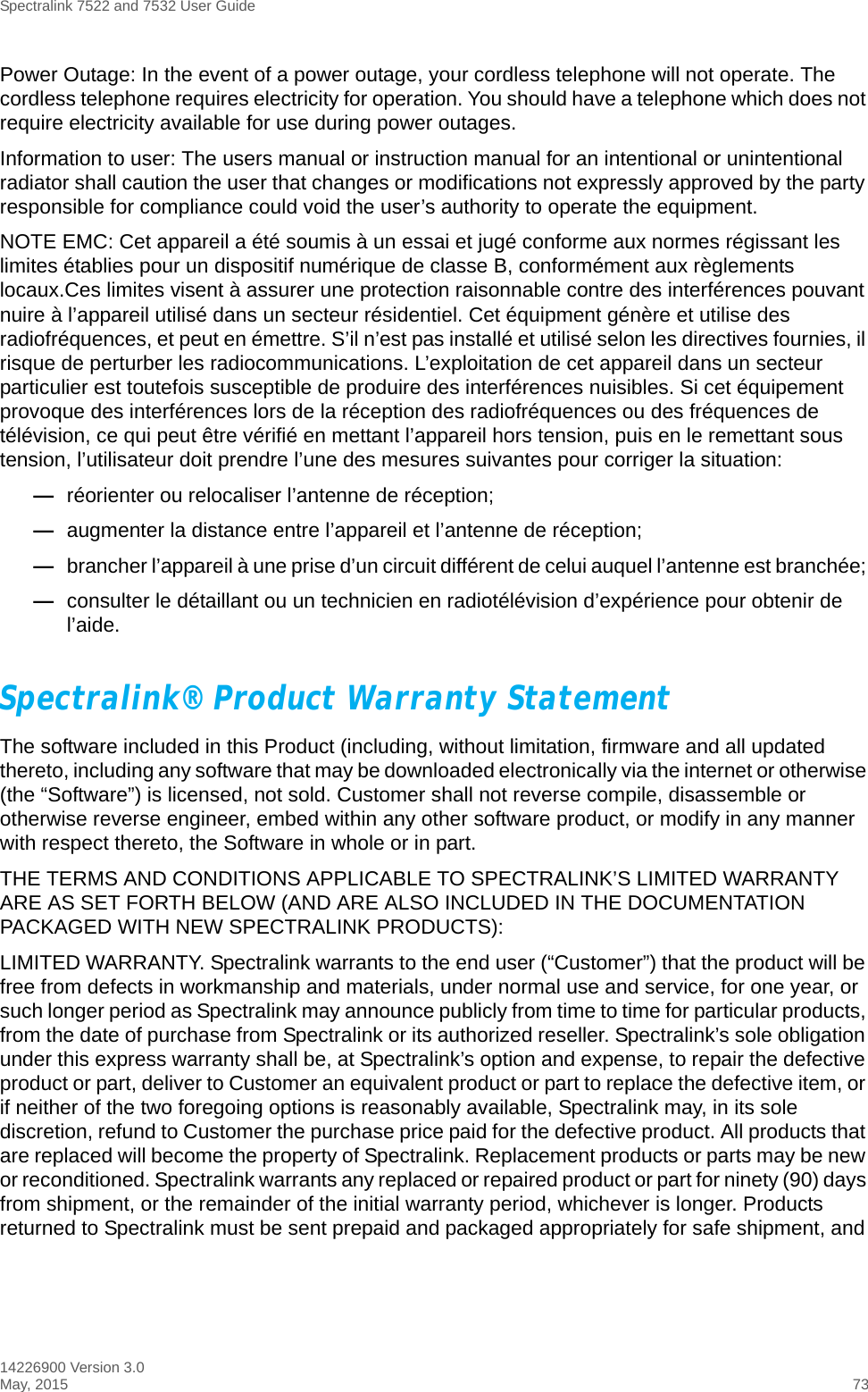 Spectralink 7522 and 7532 User Guide14226900 Version 3.0May, 2015 73Power Outage: In the event of a power outage, your cordless telephone will not operate. The cordless telephone requires electricity for operation. You should have a telephone which does not require electricity available for use during power outages.Information to user: The users manual or instruction manual for an intentional or unintentional radiator shall caution the user that changes or modifications not expressly approved by the party responsible for compliance could void the user’s authority to operate the equipment.NOTE EMC: Cet appareil a été soumis à un essai et jugé conforme aux normes régissant les limites établies pour un dispositif numérique de classe B, conformément aux règlements locaux.Ces limites visent à assurer une protection raisonnable contre des interférences pouvant nuire à l’appareil utilisé dans un secteur résidentiel. Cet équipment génère et utilise des radiofréquences, et peut en émettre. S’il n’est pas installé et utilisé selon les directives fournies, il risque de perturber les radiocommunications. L’exploitation de cet appareil dans un secteur particulier est toutefois susceptible de produire des interférences nuisibles. Si cet équipement provoque des interférences lors de la réception des radiofréquences ou des fréquences de télévision, ce qui peut être vérifié en mettant l’appareil hors tension, puis en le remettant sous tension, l’utilisateur doit prendre l’une des mesures suivantes pour corriger la situation:—réorienter ou relocaliser l’antenne de réception;—augmenter la distance entre l’appareil et l’antenne de réception; —brancher l’appareil à une prise d’un circuit différent de celui auquel l’antenne est branchée; —consulter le détaillant ou un technicien en radiotélévision d’expérience pour obtenir de l’aide.Spectralink® Product Warranty Statement The software included in this Product (including, without limitation, firmware and all updated thereto, including any software that may be downloaded electronically via the internet or otherwise (the “Software”) is licensed, not sold. Customer shall not reverse compile, disassemble or otherwise reverse engineer, embed within any other software product, or modify in any manner with respect thereto, the Software in whole or in part. THE TERMS AND CONDITIONS APPLICABLE TO SPECTRALINK’S LIMITED WARRANTY ARE AS SET FORTH BELOW (AND ARE ALSO INCLUDED IN THE DOCUMENTATION PACKAGED WITH NEW SPECTRALINK PRODUCTS):LIMITED WARRANTY. Spectralink warrants to the end user (“Customer”) that the product will be free from defects in workmanship and materials, under normal use and service, for one year, or such longer period as Spectralink may announce publicly from time to time for particular products, from the date of purchase from Spectralink or its authorized reseller. Spectralink’s sole obligation under this express warranty shall be, at Spectralink’s option and expense, to repair the defective product or part, deliver to Customer an equivalent product or part to replace the defective item, or if neither of the two foregoing options is reasonably available, Spectralink may, in its sole discretion, refund to Customer the purchase price paid for the defective product. All products that are replaced will become the property of Spectralink. Replacement products or parts may be new or reconditioned. Spectralink warrants any replaced or repaired product or part for ninety (90) days from shipment, or the remainder of the initial warranty period, whichever is longer. Products returned to Spectralink must be sent prepaid and packaged appropriately for safe shipment, and 