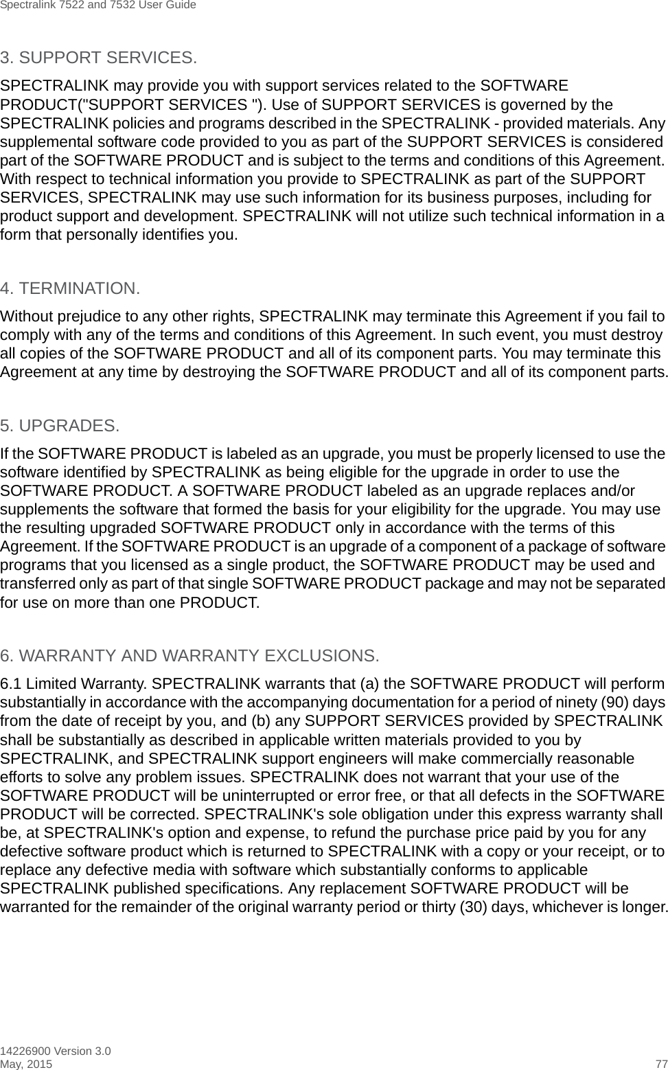 Spectralink 7522 and 7532 User Guide14226900 Version 3.0May, 2015 773. SUPPORT SERVICES.SPECTRALINK may provide you with support services related to the SOFTWARE PRODUCT(&quot;SUPPORT SERVICES &quot;). Use of SUPPORT SERVICES is governed by the SPECTRALINK policies and programs described in the SPECTRALINK - provided materials. Any supplemental software code provided to you as part of the SUPPORT SERVICES is considered part of the SOFTWARE PRODUCT and is subject to the terms and conditions of this Agreement. With respect to technical information you provide to SPECTRALINK as part of the SUPPORT SERVICES, SPECTRALINK may use such information for its business purposes, including for product support and development. SPECTRALINK will not utilize such technical information in a form that personally identifies you.4. TERMINATION.Without prejudice to any other rights, SPECTRALINK may terminate this Agreement if you fail to comply with any of the terms and conditions of this Agreement. In such event, you must destroy all copies of the SOFTWARE PRODUCT and all of its component parts. You may terminate this Agreement at any time by destroying the SOFTWARE PRODUCT and all of its component parts.5. UPGRADES.If the SOFTWARE PRODUCT is labeled as an upgrade, you must be properly licensed to use the software identified by SPECTRALINK as being eligible for the upgrade in order to use the SOFTWARE PRODUCT. A SOFTWARE PRODUCT labeled as an upgrade replaces and/or supplements the software that formed the basis for your eligibility for the upgrade. You may use the resulting upgraded SOFTWARE PRODUCT only in accordance with the terms of this Agreement. If the SOFTWARE PRODUCT is an upgrade of a component of a package of software programs that you licensed as a single product, the SOFTWARE PRODUCT may be used and transferred only as part of that single SOFTWARE PRODUCT package and may not be separated for use on more than one PRODUCT.6. WARRANTY AND WARRANTY EXCLUSIONS.6.1 Limited Warranty. SPECTRALINK warrants that (a) the SOFTWARE PRODUCT will perform substantially in accordance with the accompanying documentation for a period of ninety (90) days from the date of receipt by you, and (b) any SUPPORT SERVICES provided by SPECTRALINK shall be substantially as described in applicable written materials provided to you by SPECTRALINK, and SPECTRALINK support engineers will make commercially reasonable efforts to solve any problem issues. SPECTRALINK does not warrant that your use of the SOFTWARE PRODUCT will be uninterrupted or error free, or that all defects in the SOFTWARE PRODUCT will be corrected. SPECTRALINK&apos;s sole obligation under this express warranty shall be, at SPECTRALINK&apos;s option and expense, to refund the purchase price paid by you for any defective software product which is returned to SPECTRALINK with a copy or your receipt, or to replace any defective media with software which substantially conforms to applicable SPECTRALINK published specifications. Any replacement SOFTWARE PRODUCT will be warranted for the remainder of the original warranty period or thirty (30) days, whichever is longer.