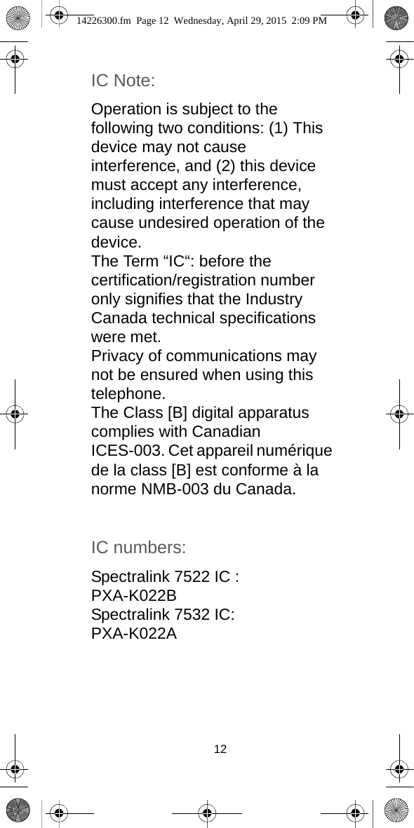 12IC Note: Operation is subject to the following two conditions: (1) This device may not cause interference, and (2) this device must accept any interference, including interference that may cause undesired operation of the device.The Term “IC“: before the certification/registration number only signifies that the Industry Canada technical specifications were met.Privacy of communications may not be ensured when using this telephone. The Class [B] digital apparatus complies with Canadian ICES-003. Cet appareil numérique de la class [B] est conforme à la norme NMB-003 du Canada.IC numbers:Spectralink 7522 IC : PXA-K022BSpectralink 7532 IC:PXA-K022A14226300.fm  Page 12  Wednesday, April 29, 2015  2:09 PM