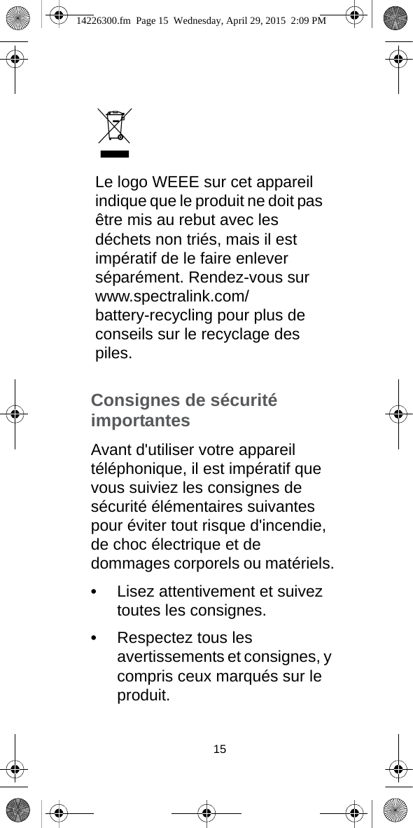 Le logo WEEE sur cet appareil indique que le produit ne doit pas être mis au rebut avec les déchets non triés, mais il est impératif de le faire enlever séparément. Rendez-vous sur www.spectralink.com/ battery-recycling pour plus de conseils sur le recyclage des piles.15Consignes de sécurité importantesAvant d&apos;utiliser votre appareil téléphonique, il est impératif que vous suiviez les consignes de sécurité élémentaires suivantes pour éviter tout risque d&apos;incendie, de choc électrique et de dommages corporels ou matériels.•Lisez attentivement et suivez toutes les consignes.•Respectez tous les avertissements et consignes, y compris ceux marqués sur le produit.14226300.fm  Page 15  Wednesday, April 29, 2015  2:09 PM