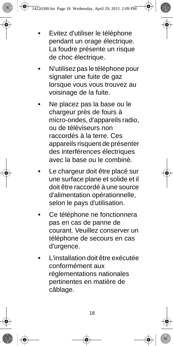 18•Evitez d&apos;utiliser le téléphone pendant un orage électrique. La foudre présente un risque de choc électrique.•N&apos;utilisez pas le téléphone pour signaler une fuite de gaz lorsque vous vous trouvez au voisinage de la fuite.•Ne placez pas la base ou le chargeur près de fours à micro-ondes, d&apos;appareils radio, ou de téléviseurs non raccordés à la terre. Ces appareils risquent de présenter des interférences électriques avec la base ou le combiné.•Le chargeur doit être placé sur une surface plane et solide et il doit être raccordé à une source d&apos;alimentation opérationnelle, selon le pays d&apos;utilisation.•Ce téléphone ne fonctionnera pas en cas de panne de courant. Veuillez conserver un téléphone de secours en cas d&apos;urgence.•L&apos;installation doit être exécutée conformément aux réglementations nationales pertinentes en matière de câblage.14226300.fm  Page 18  Wednesday, April 29, 2015  2:09 PM