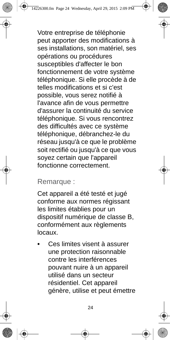 24Votre entreprise de téléphonie peut apporter des modifications à ses installations, son matériel, ses opérations ou procédures susceptibles d&apos;affecter le bon fonctionnement de votre système téléphonique. Si elle procède à de telles modifications et si c&apos;est possible, vous serez notifié à l&apos;avance afin de vous permettre d&apos;assurer la continuité du service téléphonique. Si vous rencontrez des difficultés avec ce système téléphonique, débranchez-le du réseau jusqu&apos;à ce que le problème soit rectifié ou jusqu&apos;à ce que vous soyez certain que l&apos;appareil fonctionne correctement.Remarque :Cet appareil a été testé et jugé conforme aux normes régissant les limites établies pour un dispositif numérique de classe B, conformément aux règlements locaux.•Ces limites visent à assurer une protection raisonnable contre les interférences pouvant nuire à un appareil utilisé dans un secteur résidentiel. Cet appareil génère, utilise et peut émettre 14226300.fm  Page 24  Wednesday, April 29, 2015  2:09 PM