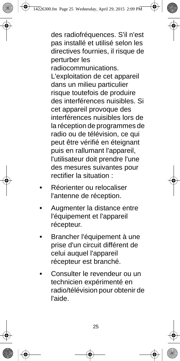 25des radiofréquences. S&apos;il n&apos;est pas installé et utilisé selon les directives fournies, il risque de perturber les radiocommunications. L&apos;exploitation de cet appareil dans un milieu particulier risque toutefois de produire des interférences nuisibles. Si cet appareil provoque des interférences nuisibles lors de la réception de programmes de radio ou de télévision, ce qui peut être vérifié en éteignant puis en rallumant l&apos;appareil, l&apos;utilisateur doit prendre l&apos;une des mesures suivantes pour rectifier la situation :•Réorienter ou relocaliser l&apos;antenne de réception.•Augmenter la distance entre l&apos;équipement et l&apos;appareil récepteur.•Brancher l&apos;équipement à une prise d&apos;un circuit différent de celui auquel l&apos;appareil récepteur est branché.•Consulter le revendeur ou un technicien expérimenté en radio/télévision pour obtenir de l&apos;aide.14226300.fm  Page 25  Wednesday, April 29, 2015  2:09 PM