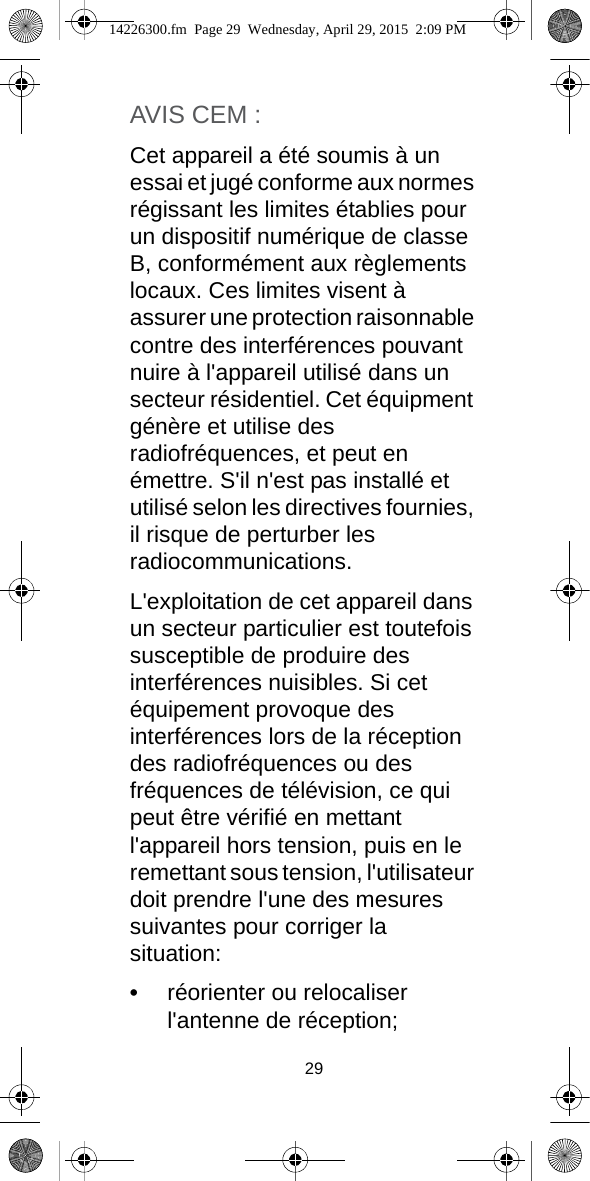 29AVIS CEM :Cet appareil a été soumis à un essai et jugé conforme aux normes régissant les limites établies pour un dispositif numérique de classe B, conformément aux règlements locaux. Ces limites visent à assurer une protection raisonnable contre des interférences pouvant nuire à l&apos;appareil utilisé dans un secteur résidentiel. Cet équipment génère et utilise des radiofréquences, et peut en émettre. S&apos;il n&apos;est pas installé et utilisé selon les directives fournies, il risque de perturber les radiocommunications.L&apos;exploitation de cet appareil dans un secteur particulier est toutefois susceptible de produire des interférences nuisibles. Si cet équipement provoque des interférences lors de la réception des radiofréquences ou des fréquences de télévision, ce qui peut être vérifié en mettant l&apos;appareil hors tension, puis en le remettant sous tension, l&apos;utilisateur doit prendre l&apos;une des mesures suivantes pour corriger la situation:•réorienter ou relocaliser l&apos;antenne de réception;14226300.fm  Page 29  Wednesday, April 29, 2015  2:09 PM