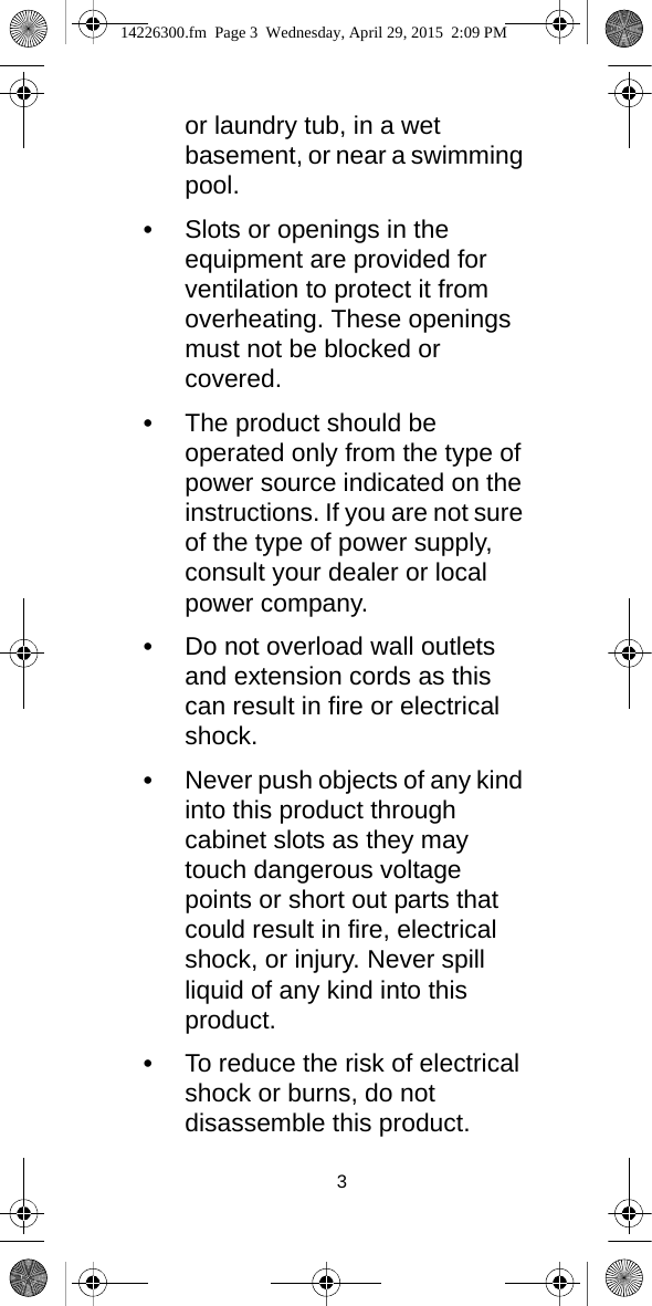 3or laundry tub, in a wet basement, or near a swimming pool.•Slots or openings in the equipment are provided for ventilation to protect it from overheating. These openings must not be blocked or covered.•The product should be operated only from the type of power source indicated on the instructions. If you are not sure of the type of power supply, consult your dealer or local power company.•Do not overload wall outlets and extension cords as this can result in fire or electrical shock.•Never push objects of any kind into this product through cabinet slots as they may touch dangerous voltage points or short out parts that could result in fire, electrical shock, or injury. Never spill liquid of any kind into this product.•To reduce the risk of electrical shock or burns, do not disassemble this product. 14226300.fm  Page 3  Wednesday, April 29, 2015  2:09 PM