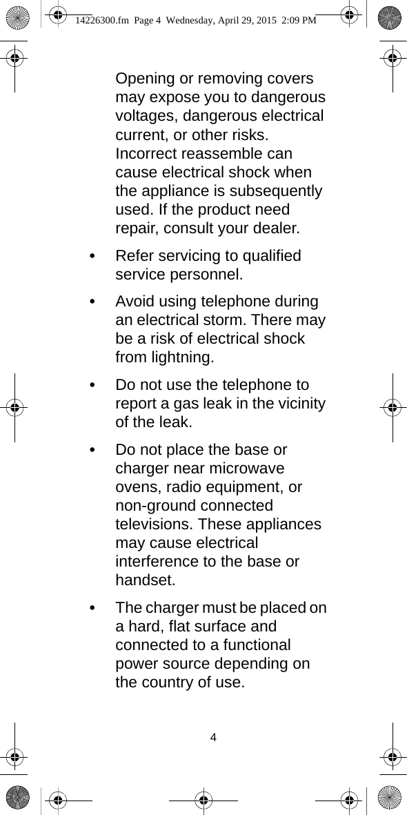 4Opening or removing covers may expose you to dangerous voltages, dangerous electrical current, or other risks. Incorrect reassemble can cause electrical shock when the appliance is subsequently used. If the product need repair, consult your dealer.•Refer servicing to qualified service personnel. •Avoid using telephone during an electrical storm. There may be a risk of electrical shock from lightning.•Do not use the telephone to report a gas leak in the vicinity of the leak.•Do not place the base or charger near microwave ovens, radio equipment, or non-ground connected televisions. These appliances may cause electrical interference to the base or handset.•The charger must be placed on a hard, flat surface and connected to a functional power source depending on the country of use.14226300.fm  Page 4  Wednesday, April 29, 2015  2:09 PM