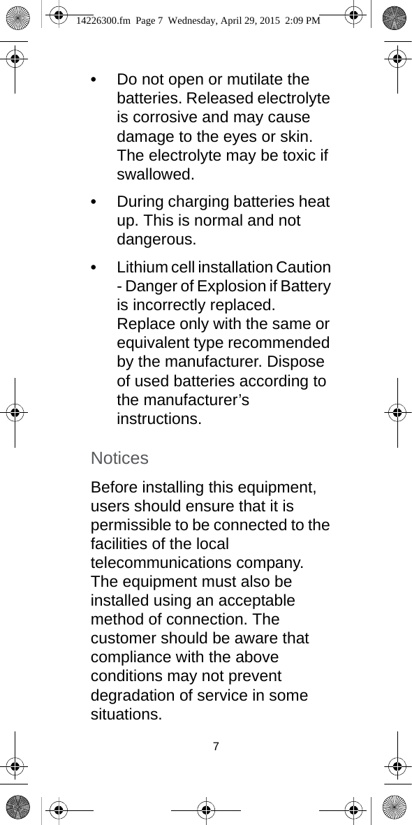 7•Do not open or mutilate the batteries. Released electrolyte is corrosive and may cause damage to the eyes or skin. The electrolyte may be toxic if swallowed.•During charging batteries heat up. This is normal and not dangerous.•Lithium cell installation Caution - Danger of Explosion if Battery is incorrectly replaced. Replace only with the same or equivalent type recommended by the manufacturer. Dispose of used batteries according to the manufacturer’s instructions.NoticesBefore installing this equipment, users should ensure that it is permissible to be connected to the facilities of the local telecommunications company. The equipment must also be installed using an acceptable method of connection. The customer should be aware that compliance with the above conditions may not prevent degradation of service in some situations.14226300.fm  Page 7  Wednesday, April 29, 2015  2:09 PM